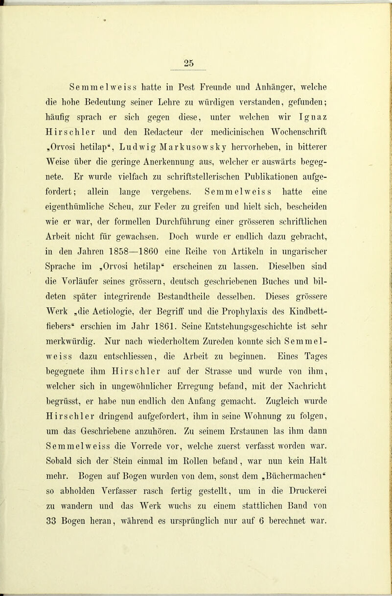 Semmelweiss hatte in Pest Freunde und Anhänger, welche die hohe Bedeutung seiner Lehre zu würdigen verstanden, gefunden; häufig sprach er sich gegen diese, unter welchen wir Ignaz Hirschler und den Redacteur der medicinischen Wochenschrift „Orvosi hetilap“, Ludwig Markusowsky hervorheben, in bitterer Weise über die geringe Anerkennung aus, welcher er auswärts begeg- nete. Er wurde vielfach zu schriftstellerischen Publikationen aufge- fordert; allein lange vergebens. Semmelweiss hatte eine eigenthümliche Scheu, zur Feder zu greifen und hielt sich, bescheiden wie er war, der formellen Durchführung einer grösseren schriftlichen Arbeit nicht für gewachsen. Doch wurde er endlich dazu gebracht, in den Jahren 1858—1860 eine Reihe von Artikeln in ungarischer Sprache im „Orvosi hetilap“ erscheinen zu lassen. Dieselben sind die Vorläufer seines grossem, deutsch geschriebenen Buches und bil- deten später integrirende Bestandteile desselben. Dieses grössere Werk „die Aetiologie, der Begriff und die Prophylaxis des Kindbett- fiebers“ erschien im Jahr 1861. Seine Entstehungsgeschichte ist sein- merkwürdig. Nur nach wiederholtem Zureden konnte sich Semmel- weiss dazu entschlossen, die Arbeit zu beginnen. Eines Tages begegnete ihm Hirsch ler auf der Strasse und wurde von ihm, welcher sich in ungewöhnlicher Erregung befand, mit der Nachricht begrüsst, er habe nun endlich den Anfang gemacht. Zugleich wurde Hirsch ler dringend anfgefordert, ihm in seine Wohnung zu folgen, um das Geschriebene anzuhören. Zn seinem Erstaunen las ihm dann Semmelweiss die Vorrede vor, welche zuerst verfasst worden war. Sobald sich der Stein einmal im Rollen befand, war nun kein Halt mehr. Bogen auf Bogen wurden von dem, sonst dem „Büchermachen“ so abholden Verfasser rasch fertig gestellt, um in die Druckerei zu wandern und das Werk wuchs zu einem stattlichen Band von 33 Bogen heran, während es ursprünglich nur auf 6 berechnet war.
