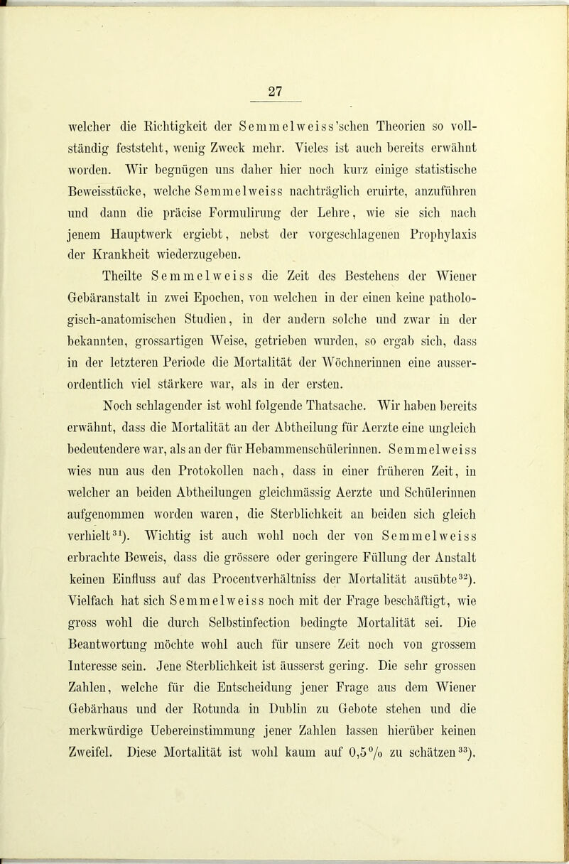 welcher die Richtigkeit der Semmelweiss'sehen Theorien so voll- ständig feststelit, wenig Zweck mehr. Vieles ist auch bereits erwähnt worden. Wir begnügen uns daher hier noch kurz einige statistische BeAveisstiicke, welche Semmel weis s nachträglich eruirte, anzuführen und dann die präcise Formulirung der Lehre, Avie sie sich nach jenem Hauptwerk ergiebt, nebst der vorgeschlagenen Prophylaxis der Krankheit wiederzugeben. Theilte Semm elweiss die Zeit des Bestehens der Wiener Gebäranstalt in zAvei Epochen, von welchen in der einen keine patholo- gisch-anatomischen Studien, in der andern solche und zwar in der bekannten, grossartigen Weise, getrieben wurden, so ergab sich, dass in der letzteren Periode die Mortalität der Wöchnerinnen eine ausser- ordentlich viel stärkere war, als in der ersten. Noch schlagender ist wohl folgende Thatsache. Wir haben bereits erwähnt, dass die Mortalität an der Abtheilung für Aerzte eine ungleich bedeutendere war, als an der für Hebammenschülerinnen. Semm elweiss Avies nun aus den Protokollen nach, dass iu einer früheren Zeit, in welcher an beiden Abtheilungen gleichmässig Aerzte und Schülerinnen aufgenommen worden waren, die Sterblichkeit an beiden sich gleich verhielt31). Wichtig ist auch wohl noch der von SemmelAveiss erbrachte Beweis, dass che grössere oder geringere Füllung der Anstalt keinen Einfluss auf das Procentverhältniss der Mortalität ausübte32). Vielfach hat sich Semm elweiss noch mit der Frage beschäftigt, Avie gross wohl die durch Selbstinfection bedingte Mortalität sei. Die BeantAvortung möchte Avohl auch für unsere Zeit noch von grossem Interesse sein. Jene Sterblichkeit ist äusserst gering. Die sehr grossen Zahlen, welche für die Entscheidung jener Frage aus dem Wiener Gebärliaus und der Rotunda in Dublin zu Gebote stehen und die merkwürdige Uebereinstimmung jener Zahlen lassen hierüber keinen ZAveifel. Diese Mortalität ist Avohl kaum auf 0,5°/o zu schätzen33).