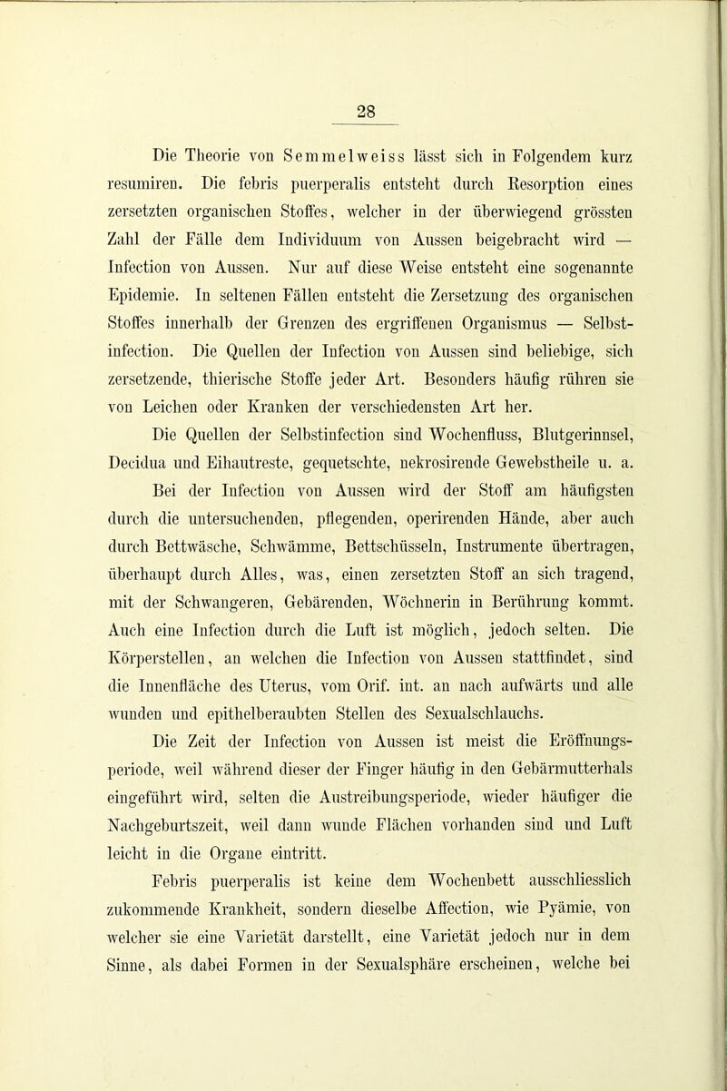 Die Theorie von Semmelweiss lässt sich in Folgendem kurz resumiren. Die febris puerperalis entsteht durch Resorption eines zersetzten organischen Stoffes, welcher in der überwiegend grössten Zahl der Fälle dem Individuum von Aussen beigebracht wird — Infection von Aussen. Nur auf diese Weise entsteht eine sogenannte Epidemie. In seltenen Fällen entsteht die Zersetzung des organischen Stoffes innerhalb der Grenzen des ergriffenen Organismus — Selbst- infection. Die Quellen der Infection von Aussen sind beliebige, sich zersetzende, thierische Stoffe jeder Art. Besonders häufig rühren sie von Leichen oder Kranken der verschiedensten Art her. Die Quellen der Selbstinfection sind Wochenfluss, Blutgerinnsel, Decidua und Eihautreste, gequetschte, nekrosirende Gewebstheile u. a. Bei der Infection von Aussen wird der Stoff am häufigsten durch die untersuchenden, pflegenden, operirenden Hände, aber auch durch Bettwäsche, Schwämme, Bettschüsseln, Instrumente übertragen, überhaupt durch Alles, was, einen zersetzten Stoff an sich tragend, mit der Schwangeren, Gebärenden, Wöchnerin in Berührung kommt. Auch eine Infection durch die Luft ist möglich, jedoch selten. Die Körperstellen, an welchen die Infection von Aussen stattfindet, sind die Innenfläche des Uterus, vom Orif. int. an nach aufwärts und alle wunden und epithelberaubten Stellen des Sexualschlauchs. Die Zeit der Infection von Aussen ist meist die Eröffnungs- periode, weil während dieser der Finger häufig in den Gebärmutterhals eingeführt wird, selten die Austreibungsperiode, wieder häufiger die Nachgeburtszeit, weil dann wunde Flächen vorhanden sind und Luft leicht in die Organe eintritt. Febris puerperalis ist keine dem Wochenbett ausschliesslich zukommende Krankheit, sondern dieselbe Affection, wie Pyämie, von welcher sie eine Varietät darstellt, eine Varietät jedoch nur in dem Sinne, als dabei Formen in der Sexualsphäre erscheinen, welche bei