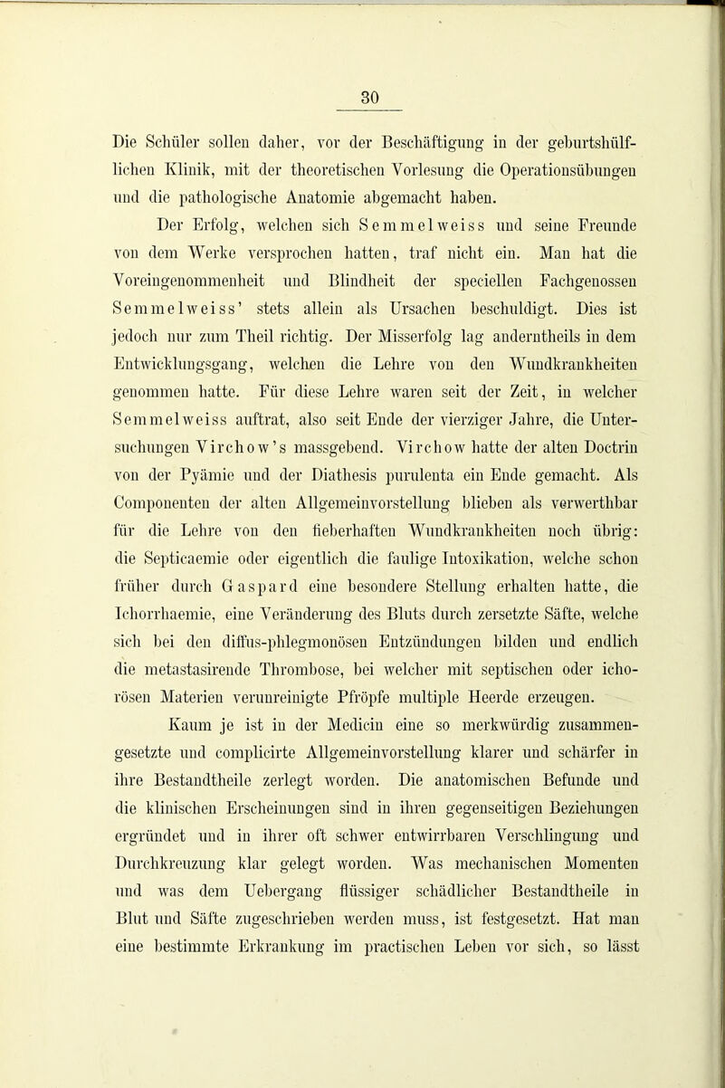 Die Schüler sollen daher, vor der Beschäftigung in der geburtshülf- lichen Klinik, mit der theoretischen Vorlesung die Operationsübungen und die pathologische Anatomie abgemacht haben. Der Erfolg, welchen sich Semmelweiss und seine Freunde von dem Werke versprochen hatten, traf nicht ein. Man hat die Voreingenommenheit und Blindheit der speciellen Fachgenossen Semmelweiss’ stets allein als Ursachen beschuldigt. Dies ist jedoch nur zum Theil richtig. Der Misserfolg lag anderntheils in dem Entwicklungsgang, welchen die Lehre von den Wundkrankheiten genommen hatte. Für diese Lehre waren seit der Zeit, in welcher Semmelweiss auftrat, also seit Ende der vierziger Jahre, die Unter- suchungen Virchow’s massgebend. Virchow hatte der alten Doctrin von der Pyämie und der Diathesis purulenta ein Ende gemacht. Als Componenten der alten Allgemeinvorstellung blieben als verwertbar für die Lehre von den fieberhaften Wundkrankheiten noch übrig: die Septicaemie oder eigentlich die faulige Intoxikation, welche schon früher durch Gaspard eine besondere Stellung erhalten hatte, die Icliorrhaemie, eine Veränderung des Bluts durch zersetzte Säfte, welche sich bei den diffus-phlegmonösen Entzündungen bilden und endlich die metastasirende Thrombose, bei welcher mit septischen oder icho- rösen Materien verunreinigte Pfropfe multiple Heerde erzeugen. Kaum je ist in der Mediciu eine so merkwürdig zusammen- gesetzte und complicirte Allgemeinvorstellung klarer und schärfer in ihre Bestandteile zerlegt worden. Die anatomischen Befunde und die klinischen Erscheinungen sind in ihren gegenseitigen Beziehungen ergründet und in ihrer oft schwer entwirrbaren Verschlingung und Durchkreuzung klar gelegt worden. Was mechanischen Momenten und was dem Uebergang flüssiger schädlicher Bestandteile in Blut und Säfte zugeschrieben werden muss, ist festgesetzt. Hat man eine bestimmte Erkrankung im practischen Leben vor sich, so lässt