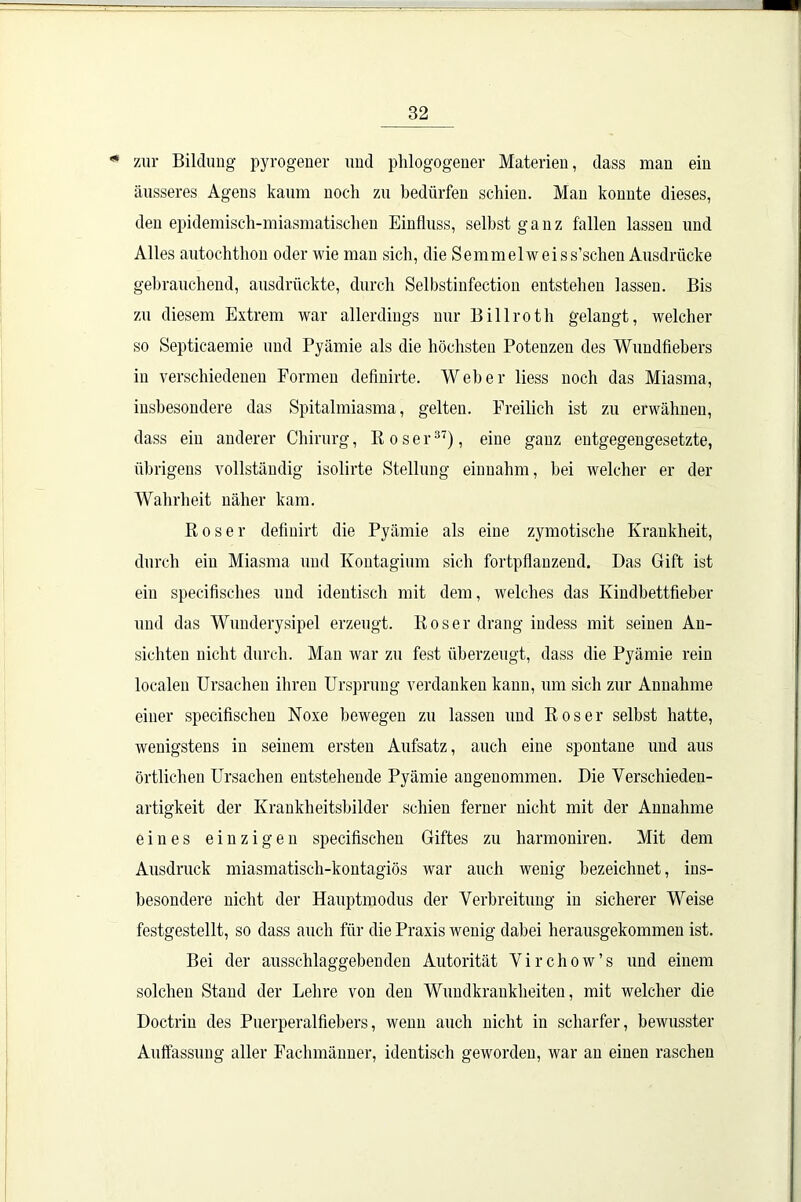 * zur Bildung pyrogener und phlogogener Materien, dass man ein äusseres Agens kaum noch zu bedürfen schien. Man konnte dieses, den epidemisch-miasmatischen Einfluss, selbst ganz fallen lassen und Alles autochthon oder wie man sich, die Semmelweiss’schen Ausdrücke gebrauchend, ausdrückte, durch Selbstinfection entstehen lassen. Bis zu diesem Extrem war allerdings nur Billroth gelangt, welcher so Septicaemie und Pyämie als die höchsten Potenzen des Wundfiebers in verschiedenen Formen definirte. Weber liess noch das Miasma, insbesondere das Spitalmiasma, gelten. Freilich ist zu erwähnen, dass ein anderer Chirurg, Roser37), eine ganz entgegengesetzte, übrigens vollständig isolirte Stellung einnahm, bei welcher er der Wahrheit näher kam. Roser defiuirt die Pyämie als eine zymotische Krankheit, durch ein Miasma und Kontagium sich fortpflanzend. Das Gift ist ein specifisches und identisch mit dem, welches das Kindbettfieber und das Wunderysipel erzeugt. Roser drang indess mit seinen An- sichten nicht durch. Man war zu fest überzeugt, dass die Pyämie rein localen Ursachen ihren Ursprung verdanken kann, um sich zur Annahme einer specifischen Noxe bewegen zu lassen und Roser selbst hatte, wenigstens in seinem ersten Aufsatz, auch eine spontane und aus örtlichen Ursachen entstehende Pyämie angenommen. Die Verschieden- artigkeit der Krankheitsbilder schien ferner nicht mit der Annahme eines einzigen specifischen Giftes zu harmoniren. Mit dem Ausdruck miasmatisch-kontagiös war auch wenig bezeichnet, ins- besondere nicht der Hauptmodus der Verbreitung in sicherer Weise festgestellt, so dass auch für die Praxis wenig dabei herausgekommen ist. Bei der ausschlaggebenden Autorität Virchow’s und einem solchen Stand der Lehre von den Wundkrankheiten, mit welcher die Doctrin des Puerperalfiebers, wenn auch nicht in scharfer, bewusster Auffassung aller Fachmänner, identisch geworden, war an einen raschen