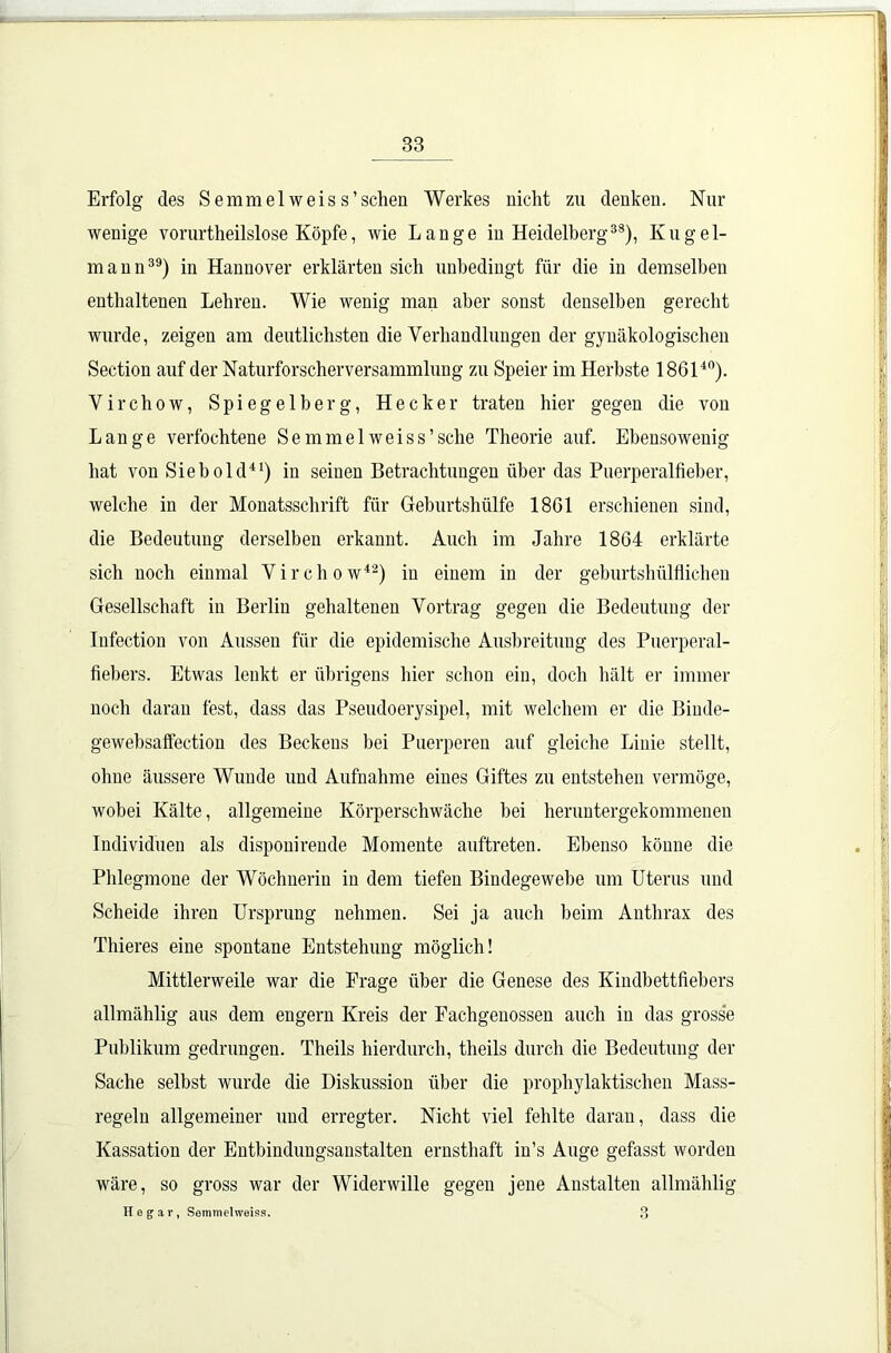 Erfolg des Semmelweis s’sehen Werkes nicht zu denken. Nur wenige vorurteilslose Köpfe, wie Lange in Heidelberg38), Kugel- mann39) in Hannover erklärten sich unbedingt für die in demselben enthaltenen Lehren. Wie wenig man aber sonst denselben gerecht wurde, zeigen am deutlichsten die Verhandlungen der gynäkologischen Section auf der Naturforscherversammlung zu Speier im Herbste 186140). Virchow, Spiegelberg, Hecker traten hier gegen die von Lange verfochtene Semmelweiss’sehe Theorie auf. Ebensowenig hat von Sieb old41) in seinen Betrachtungen über das Puerperalfieber, welche in der Monatsschrift für Geburtshülfe 18G1 erschienen sind, die Bedeutung derselben erkannt. Auch im Jahre 1864 erklärte sich noch einmal Virchow42) in einem in der geburtshülfliclien Gesellschaft in Berlin gehaltenen Vortrag gegen die Bedeutung der Infection von Aussen für die epidemische Ausbreitung des Puerperal- fiebers. Etwas lenkt er übrigens hier schon ein, doch hält er immer noch daran fest, dass das Pseudoerysipel, mit welchem er die Biude- gewebsaffection des Beckens bei Puerperen auf gleiche Linie stellt, ohne äussere Wunde und Aufnahme eines Giftes zu entstehen vermöge, wobei Kälte, allgemeine Körperschwäche bei heruntergekommenen Individuen als disponirende Momente auftreten. Ebenso könne die Phlegmone der Wöchnerin in dem tiefen Bindegewebe um Uterus und Scheide ihren Ursprung nehmen. Sei ja auch beim Anthrax des Thieres eine spontane Entstehung möglich! Mittlerweile war die Frage über die Genese des Kindbettfiebers allmählig aus dem engern Kreis der Fachgenossen auch in das grosse Publikum gedrungen. Theils hierdurch, theils durch die Bedeutung der Sache selbst wurde die Diskussion über die prophylaktischen Mass- regeln allgemeiner und erregter. Nicht viel fehlte daran, dass die Kassation der Entbindungsanstalten ernsthaft in’s Auge gefasst worden wäre, so gross war der Widerwille gegen jene Anstalten allmählig He gar, Semmelweiss. 3