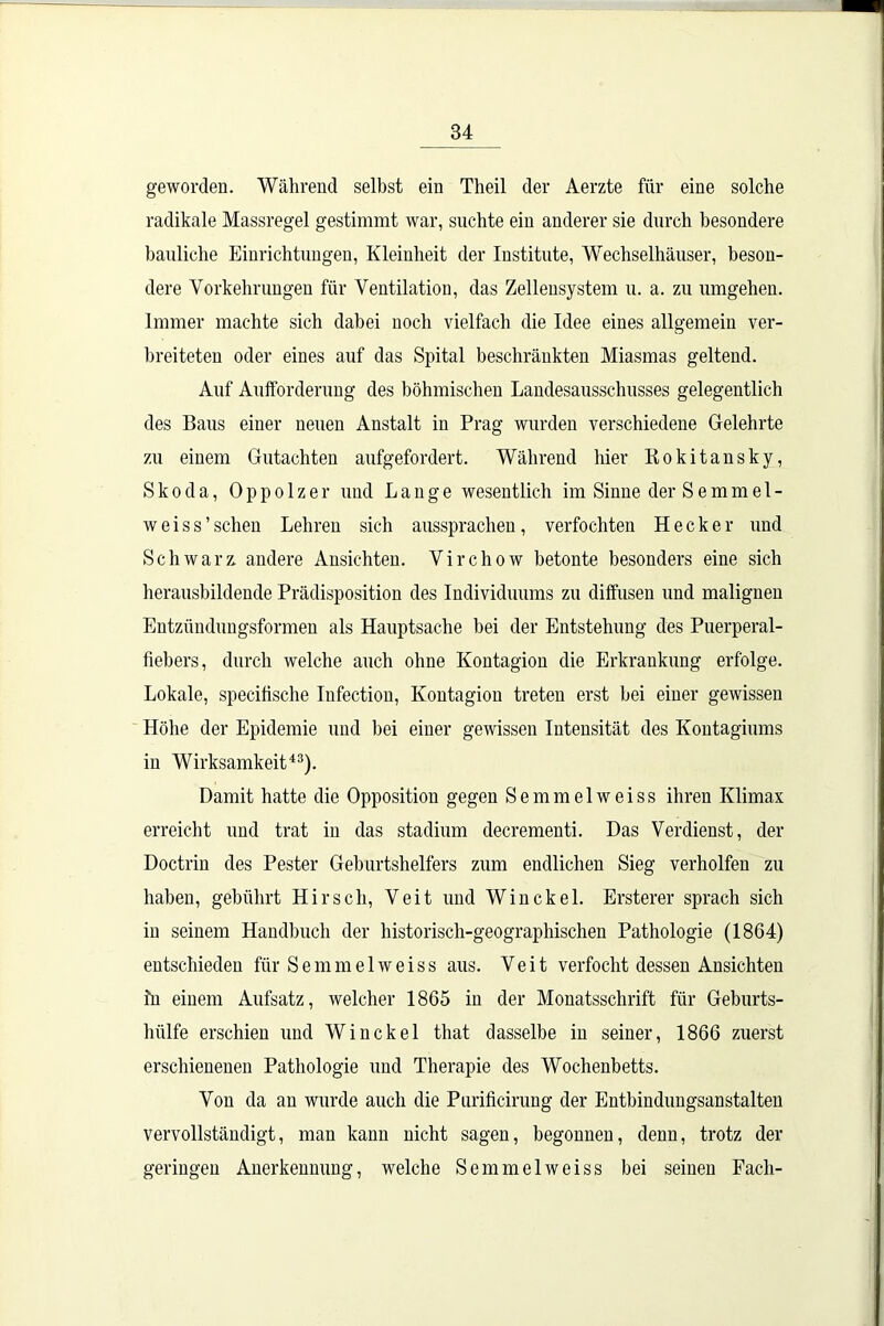 geworden. Während selbst ein Theil der Aerzte für eine solche radikale Massregel gestimmt war, suchte ein anderer sie durch besondere bauliche Einrichtungen, Kleinheit der Institute, Wechselhäuser, beson- dere Vorkehrungen für Ventilation, das Zelleusystem u. a. zu umgehen. Immer machte sich dabei noch vielfach die Idee eines allgemein ver- breiteten oder eines auf das Spital beschränkten Miasmas geltend. Auf Aufforderung des böhmischen Landesausschusses gelegentlich des Baus einer neuen Anstalt in Prag wurden verschiedene Gelehrte zu einem Gutachten aufgefordert. Während hier Rokitansky, Skoda, Oppolzer und Lange wesentlich im Sinne der S e m m e 1 - weiss’sehen Lehren sich aussprachen, verfochten Hecker und Schwarz andere Ansichten. Virchow betonte besonders eine sich herausbildende Prädisposition des Individuums zu diffusen und malignen Entzündungsformen als Hauptsache bei der Entstehung des Puerperal- fiebers, durch welche auch ohne Kontagion die Erkrankung erfolge. Lokale, specifische Infection, Kontagion treten erst bei einer gewissen Höhe der Epidemie und bei einer gewissen Intensität des Kontagiums in Wirksamkeit43). Damit hatte die Opposition gegen Semmelweiss ihren Klimax erreicht und trat in das Stadium decrementi. Das Verdienst, der Doctrin des Pester Geburtshelfers zum endlichen Sieg verholfen zu haben, gebührt Hirsch, Veit und Win ekel. Ersterer sprach sich in seinem Handbuch der historisch-geographischen Pathologie (1864) entschieden für Semmelweiss aus. Veit verfocht dessen Ansichten fn einem Aufsatz, welcher 1865 in der Monatsschrift für Geburts- hülfe erschien und Winckel that dasselbe in seiner, 1866 zuerst erschienenen Pathologie und Therapie des Wochenbetts. Von da an wurde auch die Purificirung der Entbindungsanstalten vervollständigt, man kann nicht sagen, begonnen, denn, trotz der geringen Anerkennung, welche Semmelweiss bei seinen Fach-