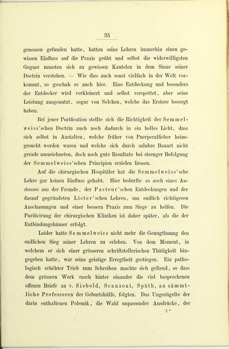 genossen gefunden hatte, hatten seine Lehren immerhin einen ge- wissen Einfluss auf die Praxis geübt und selbst die widerwilligsten Gegner mussten sich zu gewissen Kautelen in dem Sinne seiner Doctrin verstehen. — Wie dies auch sonst vielfach in der Welt vor- kommt, so geschah es auch hier. Eine Entdeckung und besonders der Entdecker wird verkleinert und seihst verspottet, aber seine Leistung ausgenutzt, sogar von Solchen, welche das Erstere besorgt haben. Bei jener Puriflcation stellte sich die Richtigkeit der Semmel- weiss’schen Doctrin auch noch dadurch in ein helles Licht, dass sich selbst in Anstalten, welche früher von Puerperalfieber heim- gesucht worden waren und welche sich durch salubre Bauart nicht gerade auszeichneten, doch noch gute Resultate bei strenger Befolgung der Semmelweiss’schen Principien erzielen Hessen. Auf die chirurgischen Hospitäler hat die Semmelweiss’sche Lehre gar keinen Einfluss gehabt. Hier bedurfte es noch eiues An- stosses aus der Fremde, der Pasteur’schön Entdeckungen und der darauf gegründeten List er’scheu Lehren, um endlich richtigeren Anschauungen und einer bessern Praxis zum Siege zu helfen. Die Purificirung der chirurgischen Kliniken ist daher später, als die der Entbindungshäuser erfolgt. Leider hatte Se mmelweiss nicht mehr die Genugthuung den endlichen Sieg seiner Lehren zu erleben. Von dem Moment, in welchem er sich einer grösseren schriftstellerischen Thätigkeit hin- gegeben hatte, war seine geistige Erregtheit gestiegen. Ein patho- logisch erhöhter Trieb zum Schreiben machte sich geltend, so dass dem grossem Werk rasch hinter einander die viel besprochenen offenen Briefe an v. Sieb old, Scanzoni, Späth, an sämmt- liche Professoren der Geburtshülfe, folgten. Das Ungezügelte der darin enthaltenen Polemik, die Wahl unpassender Ausdrücke, der