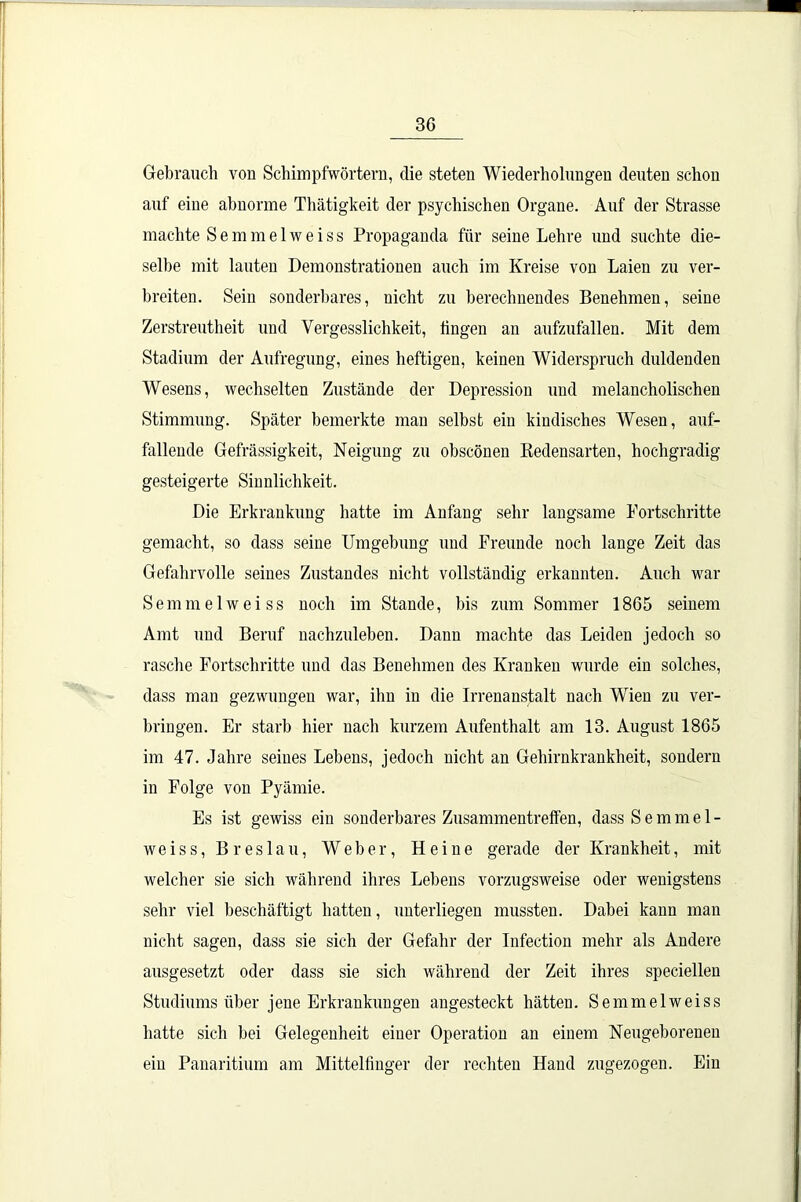 Gebrauch von Schimpfwörtern, die steten Wiederholungen deuten schon auf eine abnorme Thätigkeit der psychischen Organe. Auf der Strasse machte Semmelweiss Propaganda für seine Lehre und suchte die- selbe mit lauten Demonstrationen auch im Kreise von Laien zu ver- breiten. Sein sonderbares, nicht zu berechnendes Benehmen, seine Zerstreutheit und Vergesslichkeit, tingen an aufzufallen. Mit dem Stadium der Aufregung, eines heftigen, keinen Widerspruch duldenden Wesens, wechselten Zustände der Depression und melancholischen Stimmung. Später bemerkte man selbst ein kindisches Wesen, auf- fallende Gehässigkeit, Neigung zu obscönen Redensarten, hochgradig gesteigerte Sinnlichkeit. Die Erkrankung hatte im Anfang sehr langsame Fortschritte gemacht, so dass seine Umgebung und Freunde noch lange Zeit das Gefahrvolle seines Zustandes nicht vollständig erkannten. Auch war Semmelweiss noch im Stande, bis zum Sommer 1865 seinem Amt und Beruf nachzuleben. Dann machte das Leiden jedoch so rasche Fortschritte und das Benehmen des Kranken wurde ein solches, dass man gezwungen war, ihn in die Irrenanstalt nach Wien zu ver- bringen. Er starb hier nach kurzem Aufenthalt am 13. August 1865 im 47. Jahre seines Lebens, jedoch nicht an Gehirnkrankheit, sondern in Folge von Pyämie. Es ist gewiss ein sonderbares Zusammentreffen, dass Semmel- weiss, Breslau, Weber, Heine gerade der Krankheit, mit welcher sie sich während ihres Lebens vorzugsweise oder wenigstens sehr viel beschäftigt hatten, unterliegen mussten. Dabei kann man nicht sagen, dass sie sich der Gefahr der Infection mehr als Andere ausgesetzt oder dass sie sich während der Zeit ihres speciellen Studiums über jene Erkrankungen angesteckt hätten. Semmelweiss hatte sich bei Gelegenheit einer Operation an einem Neugeborenen ein Panaritium am Mittelfinger der rechten Hand zugezogen. Ein