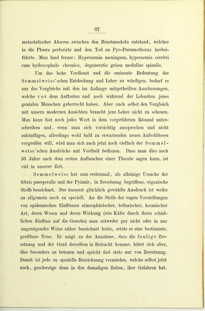 metastatischer Abscess zwischen den Brustmuskeln entstand, welcher in die Pleura perforirte und den Tod an Pyo-Pneumothorax herbei- führte. Man fand ferner: Hyperaemia meningum, hyperaemia cerebri cum hydrocephalo chronico, degeneratio grisea medullae spinalis. Um das hohe Verdienst und die eminente Bedeutung der Semmelweiss’sehen Entdeckung und Lehre zu würdigen, bedarf es nur des Vergleichs mit den im Anfänge mitgetheilten Anschauungen, welche vor dem Auftreten und noch während der Lebzeiten jenes genialen Menschen geherrscht haben. Aber auch selbst den Vergleich mit unsern modernen Ansichten braucht jene Lehre nicht zu scheuen. Man kann fast noch jedes Wort in dem vorgeführten Besinne unter- schreiben und, wenn man sich vorsichtig aussprechen und nicht zukünftigen, allerdings wohl bald zu erwartenden neuen Aufschlüssen vorgreifen will, wird man sich auch jetzt noch vielfach der Semmel- weiss’schen Ausdrücke mit Vortheil bedienen. Dass man dies noch 30 Jahre nach dem ersten Auftauchen einer Theorie sagen kann, ist viel in unserer Zeit. Semmelweiss hat zum erstenmal, als alleinige Ursache der febris puerperalis und der Pyämie, in Zersetzung begriffene, organische Stoffe bezeichnet. Der äusserst glücklich gewählte Ausdruck ist weder zu allgemein noch zu speciell. An die Stelle der vagen Vorstellungen von epidemischen Einflüssen atmosphärischer, tellurischer, kosmischer Art, deren Wesen und deren Wirkung (wie Kälte durch ihren schäd- lichen Einfluss auf die Gewebe) man entweder gar nicht oder in nur ungenügender Weise näher bezeichnet hatte, setzte er eine bestimmte, greifbare Noxe. Er neigt zu der Annahme, dass die faulige Zer- setzung und der Grad derselben in Betracht komme, hütet sich aber, dies besonders zu betonen und spricht fast stets nur von Zersetzung. Damit ist jede zu spezielle Bezeichnung vermieden, welche selbst jetzt noch, geschweige denn in den damaligen Zeiten, ihre Gefahren hat.