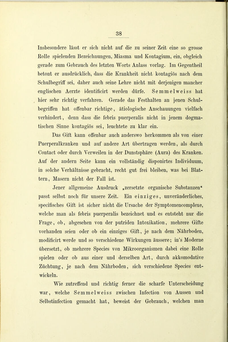 Insbesondere lässt er sich nicht auf die zu seiner Zeit eine so grosse Rolle spielenden Bezeichnungen, Miasma und Kontagium, ein, obgleich gerade zum Gebrauch des letzten Worts Anlass vorlag. Im Gegentheil betont er ausdrücklich, dass die Krankheit nicht kontagiös nach dem Schulbegriff sei, daher auch seine Lehre nicht mit derjenigen mancher englischen Aerzte identificirt werden dürfe. Semmelweiss hat hier sehr richtig verfahren. Gerade das Festhalten an jenen Schul- begriffen hat offenbar richtige, ätiologische Anschauungen vielfach verhindert, denn dass die febris puerperalis nicht in jenem dogma- tischen Sinne kontagiös sei, leuchtete zu klar ein. Das Gift kann offenbar auch anderswo lierkommen als von einer Puerperalkranken und auf andere Art übertragen werden, als durch Contact oder durch Verweilen in der Dunstsphäre (Aura) des Kranken. Auf der andern Seite kann ein vollständig disponirtes Individuum, in solche Verhältnisse gebracht, recht gut frei bleiben, was bei Blat- tern, Masern nicht der Fall ist. Jener allgemeine Ausdruck „zersetzte organische Substanzen“ passt selbst noch für unsere Zeit. Ein einziges, unveränderliches, specifisches Gift ist sicher nicht die Ursache der Symptomencomplexe, welche man als febris puerperalis bezeichnet und es entsteht nur die Frage, ob, abgesehen von der putriden Intoxikation, mehrere Gifte vorhanden seien oder ob ein einziges Gift, je nach dem Nährboden, modiffcirt werde und so verschiedene Wirkungen äussere; in’s Moderne übersetzt, ob mehrere Species von Mikroorganismen dabei eine Rolle spielen oder ob aus einer und derselben Art, durch akkomodative Züchtung, je nach dem Nährboden, sich verschiedene Species ent- wickeln. Wie zutreffend und richtig ferner die scharfe Unterscheidung war, welche Semmelweiss zwischen Infection von Aussen und Selbstinfection gemacht hat, beweist der Gebrauch, welchen man