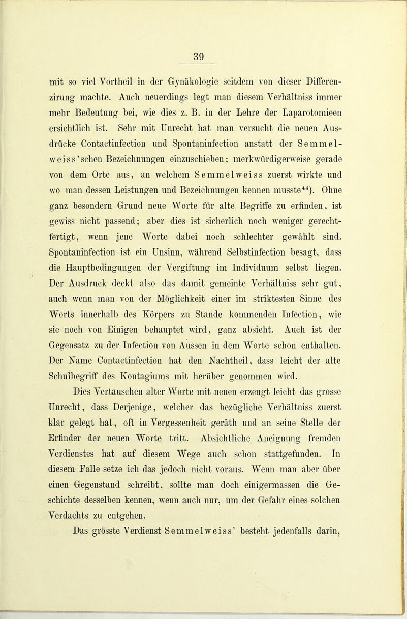 mit so viel Vortheil in der Gynäkologie seitdem von dieser Differen- zirung machte. Auch neuerdings legt man diesem Verhältniss immer mehr Bedeutung bei, wie dies z. B. in der Lehre der Laparotomieen ersichtlich ist. Sehr mit Unrecht hat man versucht die neuen Aus- drücke Contactiufection und Spontaninfection anstatt der Semmel- weis s ’ sehen Bezeichnungen einzuschieben; merkwürdigerweise gerade von dem Orte aus, an welchem Semmelweiss zuerst wirkte und wo man dessen Leistungen und Bezeichnungen kennen musste44). Ohne ganz besondern Grund neue Worte für alte Begriffe zu erfinden, ist gewiss nicht passend; aber dies ist sicherlich noch weniger gerecht- fertigt, wenn jene Worte dabei noch schlechter gewählt sind. Spontaninfection ist ein Unsinn, während Selbstinfection besagt, dass die Hauptbedingungen der Vergiftung im Individuum seihst liegen. Der Ausdruck deckt also das damit gemeinte Verhältniss sehr gut, auch wenn man von der Möglichkeit einer im striktesten Sinne des Worts innerhalb des Körpers zu Stande kommenden Infection, wie sie noch von Einigen behauptet wird, ganz absieht. Auch ist der Gegensatz zu der Infection von Aussen in dem Worte schon enthalten. Der Name Contactinfection hat den Nachtheil, dass leicht der alte Schulbegriff des Kontagiums mit herüber genommen wird. Dies Vertauschen alter Worte mit neuen erzeugt leicht das grosse Unrecht, dass Derjenige, welcher das bezügliche Verhältniss zuerst klar gelegt hat, oft in Vergessenheit geräth und an seine Stelle der Erfinder der neuen Worte tritt. Absichtliche Aneignung fremden Verdienstes hat auf diesem Wege auch schon stattgefunden, ln diesem Falle setze ich das jedoch nicht voraus. Wenn man aber über einen Gegenstand schreibt, sollte man doch einigermassen die Ge- schichte desselben kennen, wenn auch nur, um der Gefahr eines solchen Verdachts zu entgehen. Das grösste Verdienst Semmelweiss’ besteht jedenfalls darin,