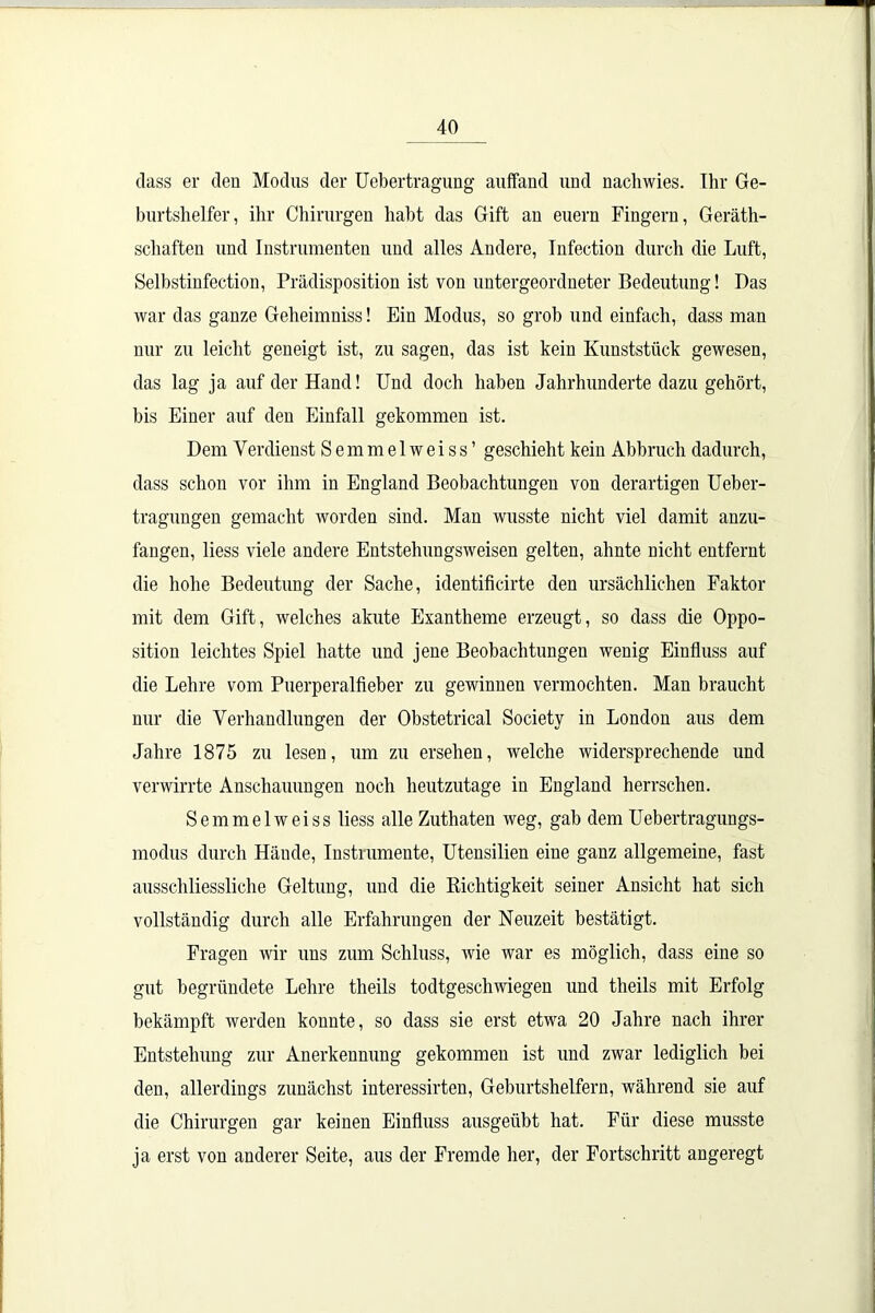 dass er den Modus der Uebertragung auffand und nachwies. Ihr Ge- burtshelfer, ihr Chirurgen habt das Gift an euern Fingern, Geräth- schaften und Instrumenten und alles Andere, Infection durch die Luft, Selbstinfection, Prädisposition ist von untergeordneter Bedeutung! Das war das ganze Geheimniss! Ein Modus, so grob und einfach, dass man nur zu leicht geneigt ist, zu sagen, das ist kein Kunststück gewesen, das lag ja auf der Hand! Und doch haben Jahrhunderte dazu gehört, bis Einer auf den Einfall gekommen ist. Dem Verdienst Semmelweiss’ geschieht kein Abbruch dadurch, dass schon vor ihm in England Beobachtungen von derartigen Ueber- tragungen gemacht worden sind. Man wusste nicht viel damit anzu- fangen, liess viele andere Entstehungsweisen gelten, ahnte nicht entfernt die hohe Bedeutung der Sache, identificirte den ursächlichen Faktor mit dem Gift, welches akute Exantheme erzeugt, so dass die Oppo- sition leichtes Spiel hatte und jene Beobachtungen wenig Einfluss auf die Lehre vom Puerperalfieber zu gewinnen vermochten. Man braucht nur die Verhandlungen der Obstetrical Society in London aus dem Jahre 1875 zu lesen, um zu ersehen, welche widersprechende und verwirrte Anschauungen noch heutzutage in England herrschen. Semmelweiss liess alle Zuthaten weg, gab dem Uebertragungs- modus durch Hände, Instrumente, Utensilien eine ganz allgemeine, fast ausschliessliche Geltung, und die Richtigkeit seiner Ansicht hat sich vollständig durch alle Erfahrungen der Neuzeit bestätigt. Fragen wir uns zum Schluss, wie war es möglich, dass eine so gut begründete Lehre theils todtgeschwiegen und theils mit Erfolg bekämpft werden konnte, so dass sie erst etwa 20 Jahre nach ihrer Entstehung zur Anerkennung gekommen ist und zwar lediglich bei den, allerdings zunächst interessirten, Geburtshelfern, während sie auf die Chirurgen gar keinen Einfluss ausgeübt hat. Für diese musste ja erst von anderer Seite, aus der Fremde her, der Fortschritt angeregt