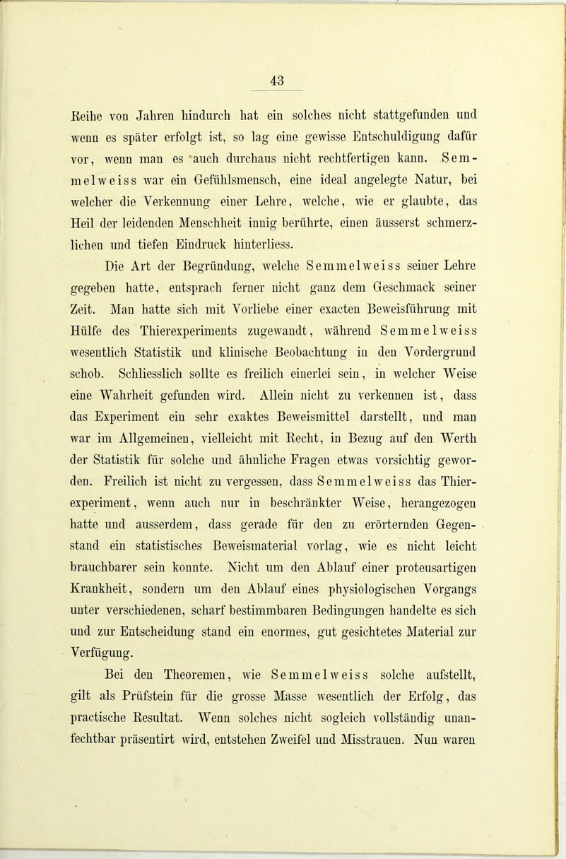 Reihe von Jahren hindurch hat ein solches nicht stattgefunden und wenn es später erfolgt ist, so lag eine gewisse Entschuldigung dafür vor, wenn man es auch durchaus nicht rechtfertigen kann. Sem- mel weis s war ein Gefühlsmensch, eine ideal angelegte Natur, bei welcher die Verkennung einer Lehre, welche, wie er glaubte, das Heil der leidenden Menschheit innig berührte, einen äusserst schmerz- lichen und tiefen Eindruck hinterliess. Die Art der Begründung, welche Semmelweiss seiner Lehre gegeben hatte, entsprach ferner nicht ganz dem Geschmack seiner Zeit. Man hatte sich mit Vorliebe einer exacten Beweisführung mit Hülfe des Thierexperiments zugewandt, während Semmelweiss wesentlich Statistik und klinische Beobachtung in den Vordergrund schob. Schliesslich sollte es freilich einerlei sein, in welcher Weise eine Wahrheit gefunden wird. Allein nicht zu verkennen ist, dass das Experiment ein sehr exaktes Beweismittel darstellt, und man war im Allgemeinen, vielleicht mit Recht, in Bezug auf den Werth der Statistik für solche und ähnliche Fragen etwas vorsichtig gewor- den. Freilich ist nicht zu vergessen, dass Semmelweiss das Thier- experiment, wenn auch nur in beschränkter Weise, herangezogen hatte und ausserdem, dass gerade für den zu erörternden Gegen- stand ein statistisches Beweismaterial vorlag, wie es nicht leicht brauchbarer sein konnte. Nicht um den Ablauf einer proteusartigen Krankheit, sondern um den Ablauf eines physiologischen Vorgangs unter verschiedenen, scharf bestimmbaren Bedingungen handelte es sich und zur Entscheidung stand ein enormes, gut gesichtetes Material zur Verfügung. Bei den Theoremen, wie Semmelweiss solche aufstellt, gilt als Prüfstein für die grosse Masse wesentlich der Erfolg, das practische Resultat. Wenn solches nicht sogleich vollständig unan- fechtbar präsentirt wird, entstehen Zweifel und Misstrauen. Nun waren