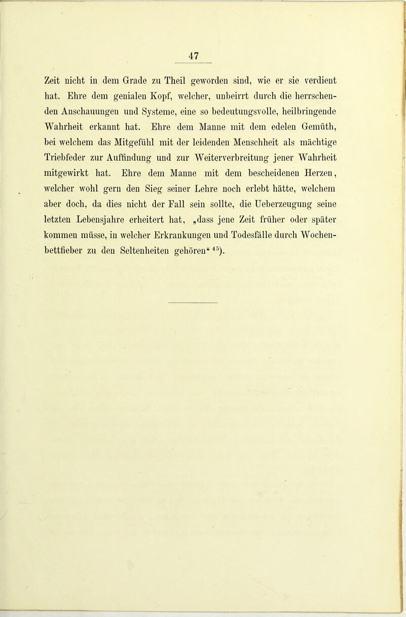 Zeit nicht in dem Grade zu Theil geworden sind, wie er sie verdient hat. Ehre dem genialen Kopf, welcher, unbeirrt durch die herrschen- den Anschauungen und Systeme, eiue so bedeutungsvolle, heilbringende Wahrheit erkannt hat. Ehre dem Manne mit dem edelen Gemüth, bei welchem das Mitgefühl mit der leidenden Menschheit als mächtige Triebfeder zur Auffindung und zur Weiter Verbreitung jener Wahrheit mitgewirkt hat. Ehre dem Manne mit dem bescheidenen Herzen, welcher wohl gern den Sieg seiner Lehre noch erlebt hätte, welchem aber doch, da dies nicht der Fall sein sollte, die Ueberzeugung seine letzten Lebensjahre erheitert hat, „dass jene Zeit früher oder später kommen müsse, in welcher Erkrankungen und Todesfälle durch Wochen- bettfieber zu den Seltenheiten gehören“4r>).