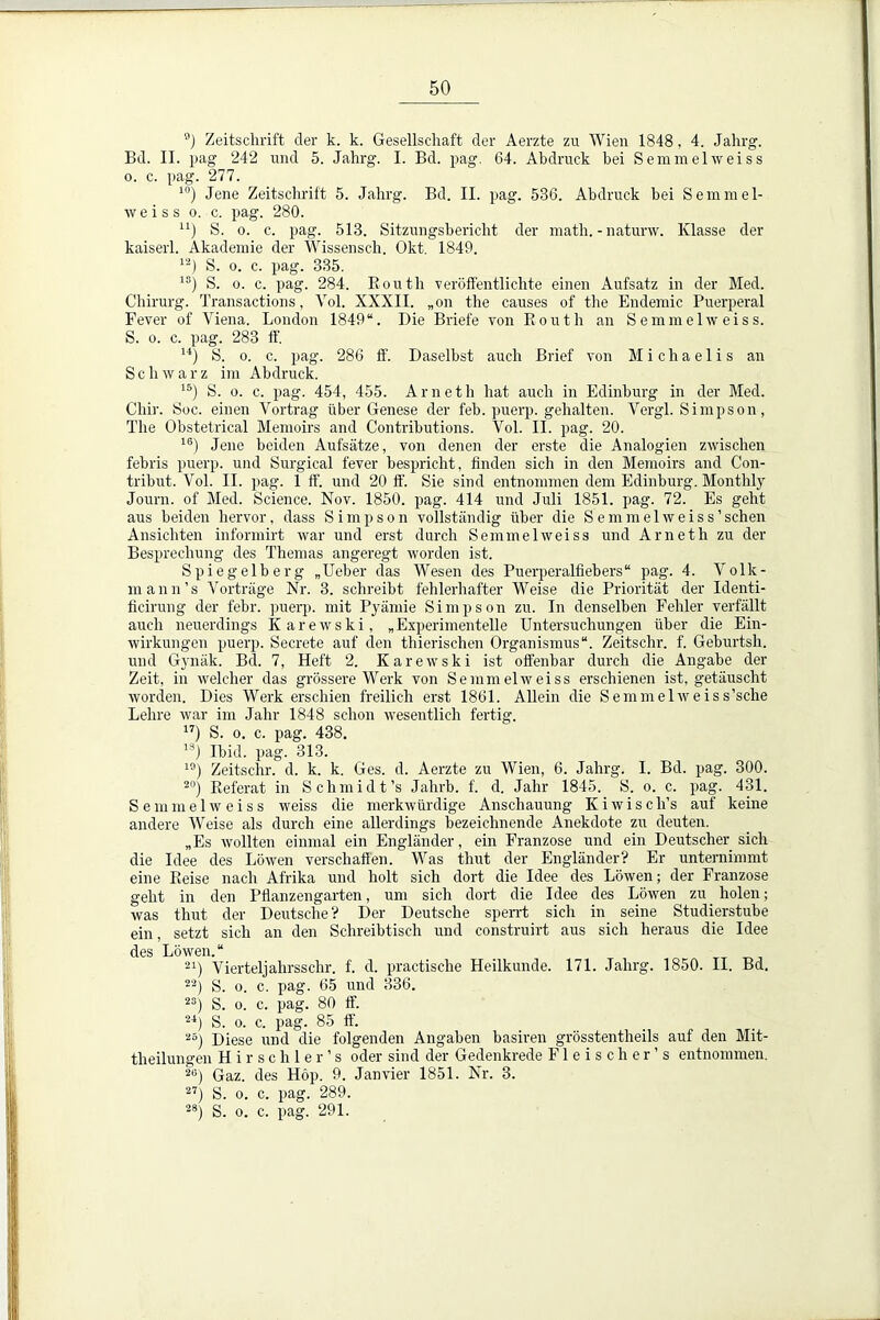 ®) Zeitschrift der k. k. Gesellschaft der Aerzte zu Wien 1848, 4. Jahrg. Bd. II. pag 242 und 5. Jahrg. I. Bd. pag. 64. Abdruck bei Semmelweiss o. c. pag. 277. 10) Jene Zeitschrift 5. Jahrg. Bd. II. pag. 536. Abdruck hei Semmel- weiss o. c. pag. 280. u) S. o. c. pag. 513. Sitzungsbericht der math. - naturw. Klasse der kaiserl. Akademie der Wissensch. Okt. 1849. 12) S. o. c. pag. 335. 1S) S. o. c. pag. 284. Routh veröffentlichte einen Aufsatz in der Med. Chirurg. Transactions, Vol. XXXII. „on the causes of the Endemie Puerperal Fever of Viena. London 1849“. Die Briefe von Routh an Semmelweiss. S. o. c. pag. 283 ff. u) S. o. c. pag. 286 ff. Daselbst auch Brief von Michaelis an Schwarz im Abdruck. 15) S. o. c. pag. 454, 455. Arneth hat auch in Edinburg in der Med. Chir. Soc. einen Vortrag über Genese der feb. puerp. gehalten. Vergl. Simpson, The Obstetrical Memoirs and Contributions. Vol. II. pag. 20. 16) Jene beiden Aufsätze, von denen der erste die Analogien zwischen febris puerp. und Surgical fever bespricht, finden sich in den Memoirs and Con- tribut. Vol. II. pag. 1 ff. und 20 ff. Sie sind entnommen dem Edinburg. Montlily Journ. of Med. Science. Nov. 1850. pag. 414 und Juli 1851. pag. 72. Es geht aus beiden hervor, dass Simpson vollständig über die Semmelweiss'sehen Ansichten informirt war und erst durch Semmelweiss und Arneth zu der Besprechung des Themas angeregt worden ist. Spiegelberg „Heber das Wesen des Puerperalfiebers“ pag. 4. Volk- mann’s Vorträge Nr. 3. schreibt fehlerhafter Weise die Priorität der Identi- fieirung der febr. puerp. mit Prämie Simpson zu. In denselben Fehler verfällt auch neuerdings Karewski, „Experimentelle Untersuchungen über die Ein- wirkungen puerp. Secrete auf den thierischen Organismus“. Zeitschr. f. Geburtsh. und Gynäk. Bd. 7, Heft 2. Karewski ist offenbar durch die Angabe der Zeit, in welcher das grössere Werk von Semmelweiss erschienen ist, getäuscht worden. Dies Werk erschien freilich erst 1861. Allein die Semmel weis s’sche Lehre war im Jahr 1848 schon wesentlich fertig. 17) S. o. c. pag. 438. 1S) Ibid. pag. 313. 10) Zeitschr. d. k. k. Ges. d. Aerzte zu Wien, 6. Jahrg. I. Bd. pag. 300. 20) Referat in Schmidt’s Jahrb. f. d. Jahr 1845. S. o. c. pag. 431. Semmelweiss weiss die merkwürdige Anschauung Kiwiscli’s auf keine andere Weise als durch eine allerdings bezeichnende Anekdote zu deuten. „Es wollten einmal ein Engländer, ein Franzose und ein Deutscher sich die Idee des Löwen verschaflen. Was tliut der Engländer? Er unternimmt eine Reise nach Afrika und holt sich dort die Idee des Löwen; der Franzose geht in den Pflanzengarten, um sich dort die Idee des Löwen zu holen; was thut der Deutsche? Der Deutsche sperrt sich in seine Studierstube ein, setzt sich an den Schreibtisch und construirt aus sich heraus die Idee des Löwen. “ 21) Vierteljahrsschr. f. d. practische Heilkunde. 171. Jahrg. 1850. II. Bd. 22) S. o. c. pag. 65 und 336. 2S) S. o. c. pag. 80 ff. 24) S. o. c. pag. 85 ff. 25) Diese und die folgenden Angaben basiren grösstentheils auf den Mit- theilungen Hirschler’s oder sind der Gedenkrede Fleischer’s entnommen. 2B) Gaz. des Höp. 9. Janvier 1851. Nr. 3. 27) S. o. c. pag. 289. 28) S. o. c. pag. 291.