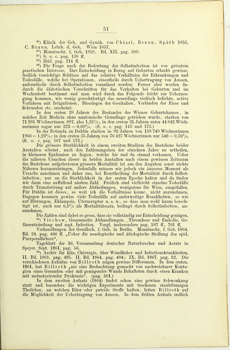 29) Klinik der Geb. und Gynäk. von Chiari, Braun, Späth 1855. C. Braun. Lehrb. d. Geb. Wien 1857. s0) Monatsschr. f. Geb. 1858. Bd. XII. pag. 300. S1) S. o. c. pag. 138 ff. s2) Ibid. pag. 214 ff. 8S) Die Frage nach der Bedeutung der Selbstinfection ist von grösstem practischen Interesse. Ihre Entscheidung in Bezug auf Geburten erlaubt gewisse, freilich vorsichtige Schlüsse auf das relative Verhältniss der Erkrankungen und Todesfälle, welche bei Operationen, einestheils durch Uebertragung von Aussen, anderntheils durch Selbstinfection veranlasst werden. Ferner aber werden da- durch die diätetischen Vorschriften für das Verhalten bei Geburten und im Wochenbett bestimmt und man wird durch das Folgende leicht zur Ueberzeu- gung kommen, wie wenig gerechtfertigt das neuerdings vielfach beliebte, active Verfahren mit Irrigationen, Blosslegen der Genitalien, Verbinden der Bisse und Schrunden etc. erscheint. In den ersten 39 Jahren des Bestandes des Wiener Geburtshauses, in welcher Zeit Medicin ohne anatomische Grundlage getrieben wurde, starben von 71 395 Wöchnerinnen 897, also 1,25%; in den ersten 25 Jahren unter 44 843 Wöch- nerinnen sogar nur 273 = 0,60%. (S. o. c. pag. 143 und 173.) In der Eotunda zu Dublin starben in 93 Jahren von 159 749 Wöchnerinnen 1966 = 1,23%; in den ersten 35 Jahren von 76 427 Wöchnerinnen nur 540 = 0,70%. (S. o. c. pag. 167 und 173.) Die grössere Sterblichkeit in einem zweiten Stadium des Bestehens beider Anstalten scheint, nach den Zahlenangaben der einzelnen Jahre zu urtheilen, in kleineren Epidemien zu liegen, welche hie und da einmal vorkamen. Ueber die näheren Ursachen dieser in beiden Anstalten nach einem gewissen Zeitraum des Bestehens aufgetretenen grossem Mortalität ist aus den Angaben sonst nichts Näheres herauszubringen. Jedenfalls müssen wir jedoch ein äusseres Moment als Ursache annehmen und daher uns, bei Beurtheilung der Mortalität durch Selbst- infection, nur an die Sterblichkeit in der ersten Epoche halten und da finden wir dann eine auffallend niedere Zahl. Freilich sind vielleicht einzelne Todesfälle durch Transferirung auf andere Abtheilungeu, wenigstens für Wien, ausgefallen. Für Dublin ist dieses, so weit ich die Verhältnisse kenne, nicht anzunehmen. Dagegen kommen gewiss viele Todesfälle auf anderweitige Krankheiten, so wie auf Blutungen, Eklampsie, Uterusruptur u. s. w., so dass man wohl kaum berech- tigt ist, auch nur 0,5% als Mortalitätssatz, bedingt durch Selbstinfection, an- zunehmen. Die Zahlen sind dabei so gross, dass sie vollständig zur Entscheidung genügen. 34) Virchow, Gesammelte Abhandlungen. Thrombose und Embolie, Ge- fässentzündung und sept. Infection. Vergl. insbesondere pag. 597 ff., 701 ff. Verhandlungen der Gesellsch. f. Geb. in Berlin. Monatsschr. f. Geb. 1864. Bd. 24. pag. 406 ff. „Ueber die nosologische und ätiologische Stellung des epid. Puerperalfiebers Tageblatt der 36. Versammlung deutscher Naturforscher und Aerzte in Speyer. Sept. 1861. pag. 56. ss) Archiv für Min. Chirurgie, über Wundfieber und Infectionskrankheiten. II. Bd. 1861. pag. 495. II. Bd. 1864. pag. 494; IX. Bd. 1867. pag. 52. Die verschiedenen Aufsätze vonBillroth zeigen gewisse Differenzen. In dem ersten, 1861, hat Billroth „nie eine Beobachtung gemacht von nachweisbarer Konta- gion eines Gesunden oder mit genügender Wunde Behafteten durch einen Kranken mit metastasirender Dyskrasie“. (pag. 501.) In dem zweiten Aufsatz (1864) findet schon eine gewisse Schwenkung statt und besonders die wichtigen Experimente mit trockenen staubförmigen Theilchen, an welchen Eiter oder putride Stoffe haften, leiten Billroth auf die Möglichkeit der Uebertragung von Aussen. In dem dritten Aufsatz endlich