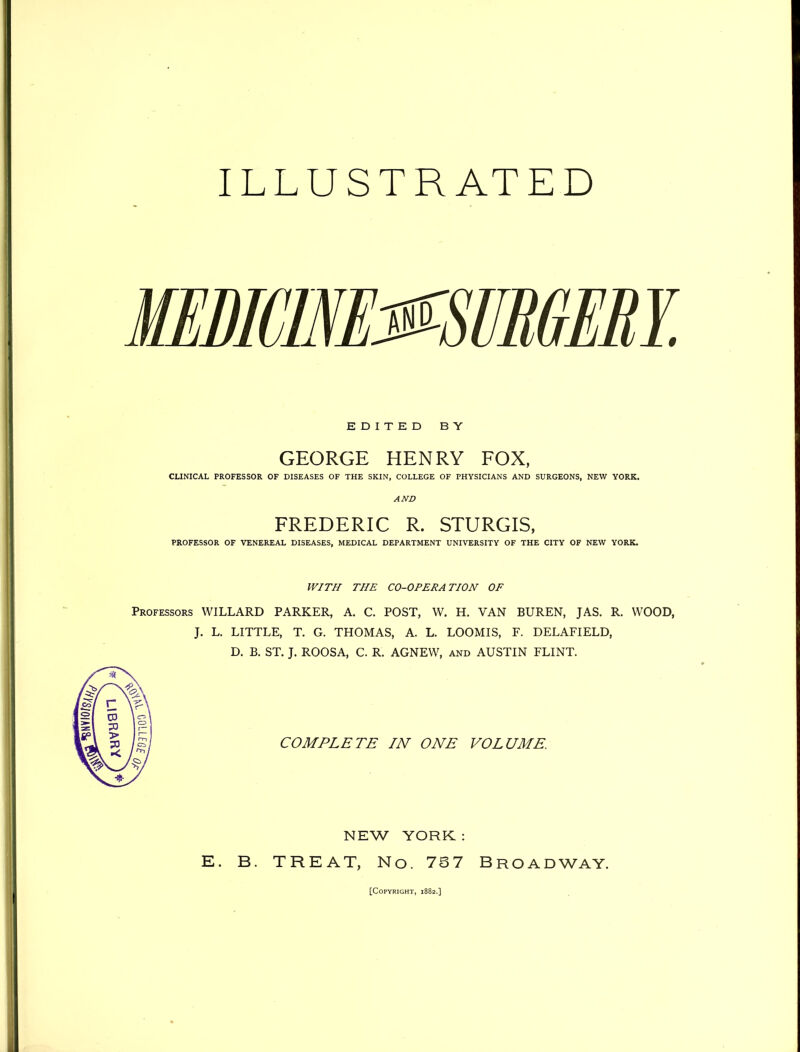 MEDNm&smmi EDITED BY GEORGE HENRY FOX, CLINICAL PROFESSOR OF DISEASES OF THE SKIN, COLLEGE OF PHYSICIANS AND SURGEONS, NEW YORK. AND FREDERIC R. STURGIS, PROFESSOR OF VENEREAL DISEASES, MEDICAL DEPARTMENT UNIVERSITY OF THE CITY OF NEW YORK. WITH THE CO-OPERATION OF Professors WILLARD PARKER, A. C. POST, W. H. VAN BUREN, JAS. R. WOOD, J. L. LITTLE, T. G. THOMAS, A. L. LOOMIS, F. DELAFIELD, D. B. ST. J. ROOSA, C. R. AGNEW, and AUSTIN FLINT. COMPLETE IN ONE VOLUME. NEW YORK : E. B. TREAT, No. 75 7 BROADWAY. [Copyright, 1882.]