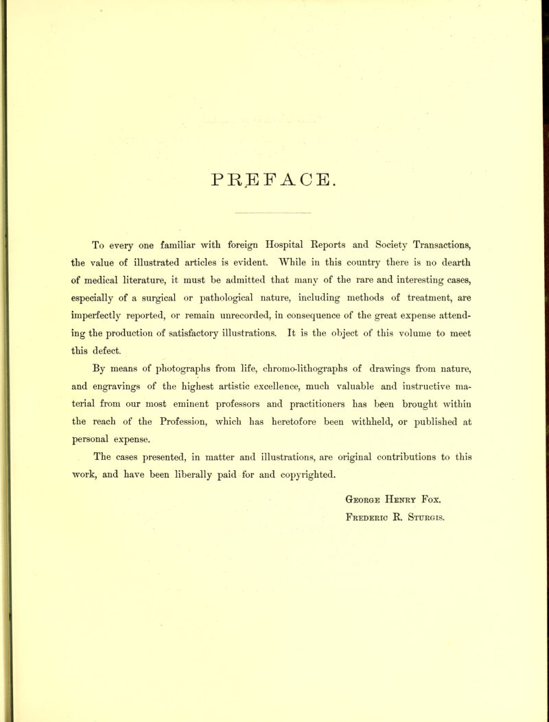 PREFACE. To every one familiar with foreign Hospital Reports and Society Transactions, the value of illustrated articles is evident. While in this country there is no dearth of medical literature, it must be admitted that many of the rare and interesting cases, especially of a surgical or pathological nature, including methods of treatment, are imperfectly reported, or remain unrecorded, in consequence of the great expense attend- ing the production of satisfactoiy illustrations. It is the object of this volume to meet this defect. By means of photographs from life, chromo-lithographs of drawings from nature, and engravings of the highest artistic excellence, much valuable and instructive ma- terial from our most eminent professors and practitioners has been brought within the reach of the Profession, which has heretofore been withheld, or published at personal expense. The cases presented, in matter and illustrations, are original contributions to this work, and have been liberally paid for and copyrighted. George Henry Fox. Frederic R. Sturgis.