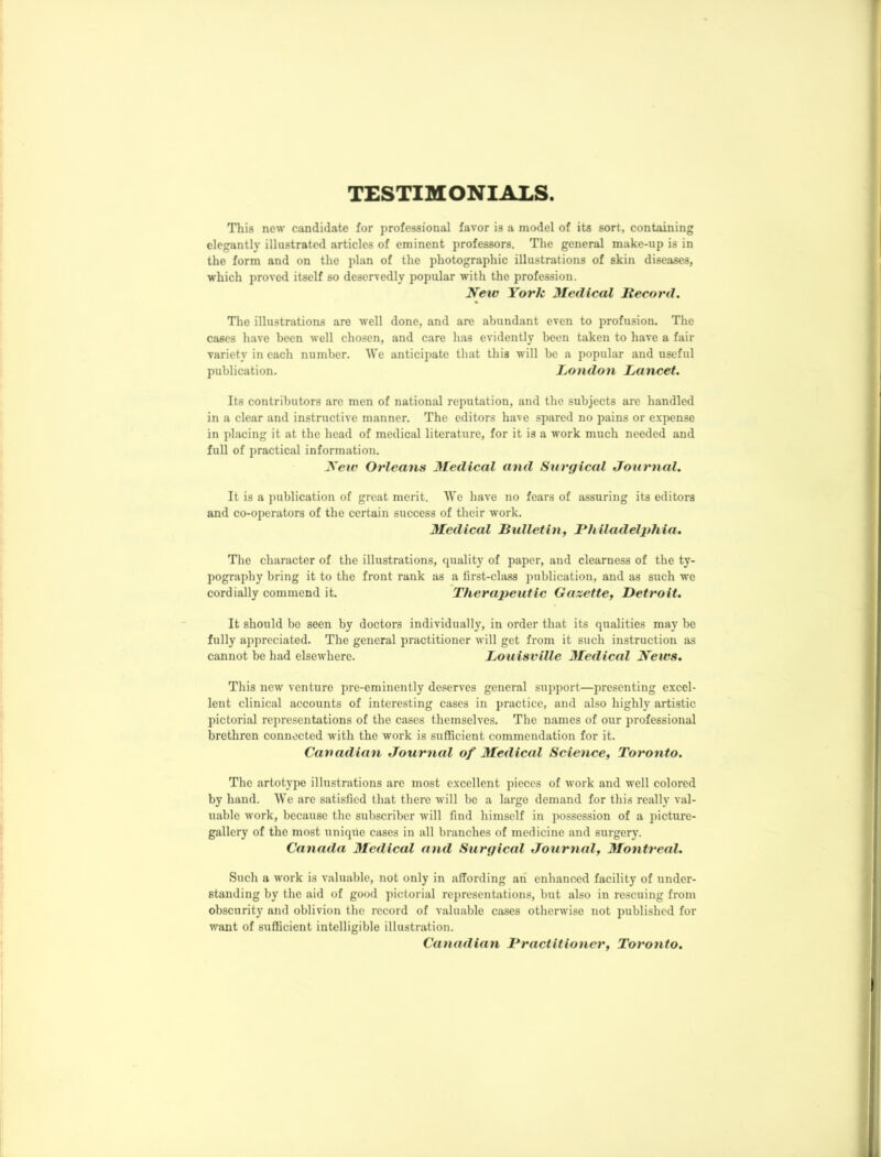 TESTIMONIALS This new candidate for professional favor is a model of its sort, containing elegantly illustrated articles of eminent professors. The general make-up is in the form and on the plan of the photographic illustrations of skin diseases, which proved itself so deservedly popular with the profession. New York Medical Record. % The illustrations are well done, and are abundant even to profusion. The cases have been well chosen, and care has evidently been taken to have a fair variety in each number. We anticipate that this will be a popular and useful publication. London Lancet. Its contributors are men of national reputation, and the subjects are handled in a clear and instructive manner. The editors have spared no pains or expense in placing it at the head of medical literature, for it is a work much needed and full of practical information. New Orleans Medical and Surgical Journal. It is a publication of great merit. We have no fears of assuring its editors and co-operators of the certain success of their work. Medical Bulletin, Philadeljthia. The character of the illustrations, quality of paper, and clearness of the ty- pography bring it to the front rank as a first-class publication, and as such we cordially commend it. Therajieutic Gazette, Detroit. It should bo seen by doctors individually, in order that its qualities may be fully appreciated. The general practitioner will get from it such instruction as cannot be had elsewhere. Louisville Medical News. This new venture pre-eminently deserves general support—presenting excel- lent clinical accounts of interesting cases in practice, and also highly artistic pictorial representations of the cases themselves. The names of our professional brethren connected with the work is sufficient commendation for it. Canadian Journal of Medical Science, Toronto. The artotype illustrations are most excellent pieces of work and well colored by hand. We arc satisfied that there will be a large demand for this really val- uable work, because the subscriber will find himself in possession of a picture- gallery of the most unique cases in all branches of medicine and surgery. Canada Medical and Surgical Journal, Montreal. Such a work is valuable, not only in affording an enhanced facility of under- standing by the aid of good pictorial representations, but also in rescuing from obscurity and oblivion the record of valuable cases otherwise not published for want of sufficient intelligible illustration. Canadian Practitioner, Toronto.
