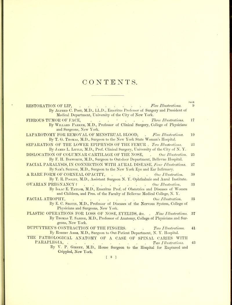 CONTENTS. RESTORATION OF LIP, Five. Illustrations. (I By Alfred C. Post, M.D., LL.D., Emeritus Professor of Surgery and President of Medical Department, University of the City of New York. FIBROUS TUMOR OF FACE, ...... Three Illustrations. 17 By Willard Parker, M.D., Professor of Clinical Surgery, College of Physicians and Surgeons, New York. LAPAROTOMY FOR REMOVAL OF MENSTRUAL BLOOD, . Five Illustrations. 19 By T. G. Thomas, M.D., Surgeon to the New York State Woman’s Hospital. SEPARATION OF THE LOWER EPIPHYSIS OF THE FEMUR . Two Illustrations. 23 By James L. Little, M.D., Prof. Clinical Surgery, University of the City of N. Y. DISLOCATION OF COLUMNAR CARTILAGE OF THE NOSE, . One Illustration. 25 By F. H. Bosworth, M.D., Surgeon to Out-door Department, Bellevue Hospital. FACIAL PARALYSIS, IN CONNECTION WITH AURAL DISEASE, Four Illustrations. 27 By Sam’l Sexton, M.D., Surgeon to the New York Eye and Ear Infirmary. A RARE FORM OF CORNEAL OPACITY, One Illustration. 30 By T. R. Poolet, M.D., Assistant Surgeon N. Y. Ophthalmic and Aural Institute. OVARIAN PREGNANCY % ....... One Illustration. 33 By Isaac E. Taylor, M.D., Emeritus Prof, of Obstetrics and Diseases of Women and Children, and Pres, of the Faculty of Bellevue Medical College, N. Y. FACIAL ATROPHY, ......... One Illustration. 35 By E. C. Seguin, M.D., Professor of Diseases of the Nervous System, College of Physicians and Surgeons, New York. PLASTIC OPERATIONS FOR LOSS OF NOSE, EYELIDS, &c. . Nine Illustrations. 37 By Thomas T. Sabine, M.D., Professor of Anatomy, College of Physicians and Sur- geons, New York. DUPtTYTREN’S CONTRACTION OF THE FINGERS. . . Two Illustrations. 41 By Robert Abbe, M.D., Surgeon to Out-Patient Department, N. Y. Hospital. THE PATHOLOGICAL ANATOMY OF A CASE OF SPINAL CARIES WITH PARAPLEGIA, Two Illustrations. 43 By V. P. Gibney, M.D., House Surgeon to the Hospital for Ruptured and Crippled, New York. I