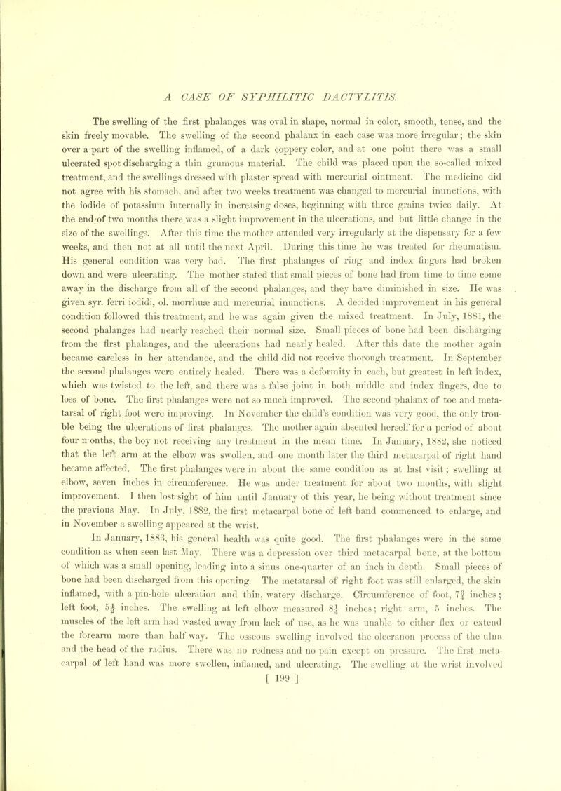 The swelling of the first phalanges was oval in shape, normal in color, smooth, tense, and the skin freely movable. The swelling of the second phalanx in each case was more irregular; the skin over a part of the swelling inflamed, of a dark coppery color, and at one point there was a small ulcerated spot discharging a thin grumous material. The child was placed upon the so-called mixed treatment, and the swellings dressed with plaster spread with mercurial ointment. The medicine did not agree with his stomach, and after two weeks treatment was changed to mercurial inunctions, with the iodide of potassium internally in increasing doses, beginning with three grains twice daily. At the end-of two months thei’e was a slight improvement in the ulcerations, and but little change in the size of the swellings. After this time the mother attended very irregularly at the dispensary for a few weeks, and then not at all until the next April. During this time he was treated for rheumatism. His general condition was very bad. The first phalanges of ring and index fingers had broken down and were ulcerating. The mother stated that small pieces of bone had from time to time come away in the discharge from all of the second phalanges, and they have diminished in size. He was given syr. ferri iodidi, ol. morrhuse and mercurial inunctions. A decided improvement in his general condition followed this treatment, and he was again given the mixed treatment. In .July, 1881, the second phalanges had nearly reached their normal size. Small pieces of bone had been discharging from the first phalanges, and the ulcerations had nearly healed. After this date the mother again became careless in her attendance, and the child did not receive thorough treatment. In September the second phalanges were entirely healed. There was a deformity in each, but greatest in left index, which was twisted to the left, and there was a false joint in both middle and index fingers, due to loss of bone. The first phalanges were not so much improved. The second phalanx of toe and meta- tarsal of right foot were improving. In November the child’s condition was very good, the only trou- ble being the ulcerations of first phalanges. The mother again absented herself for a period of about four months, the boy not receiving any treatment in the mean time. In January, 1882, she noticed that the left arm at the elbow was swollen, and one month later the third metacarpal of right hand became afi'ected. The first phalanges were in about the same condition as at last visit; swelling at elbow, seven inches in circumference. He was under treatment for about two months, with slight improvement. I then lost sight of him until January of this year, he being without treatment since the previous May. In July, 1882, the first metacarpal bone of left hand commenced to enlarge, and in November a swelling appeared at the wrist. In January, 1883, his general health was quite good. The first phalanges were in the same condition as when seen last May. There was a depression over third metacarpal bone, at the bottom ot which was a small opening, leading into a sinus one-quarter of an inch in depth. Small pieces of bone had been discharged from this opening. The metatarsal of right foot was still enlarged, the skin inflamed, with a pin-hole ulceration and thin, watery discharge. Circumference of foot, 7| inches; left foot, inches. The swelling at left elbow measured 8| inches; right arm, 5 inches. The muscles of the left arm had wasted away from lack of use, as he was unable to either flex or extend the forearm more than half way. The osseous swelling involved the olecranon process of the ulna and the head of the radius. There wTas no redness and no pain except on pressure. The first meta- carpal ot left hand was more swollen, inflamed, and ulcerating. The swelling at the wrist involved
