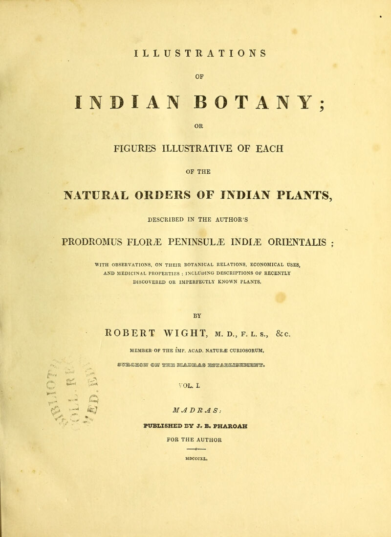 ILLUSTRATIONS OF INDIAN BOTANY; OR FIGURES ILLUSTRATIVE OF EACH OF THE NATURAL ORDERS OF INDIAN PLANTS, DESCRIBED IN THE AUTHOR'S PRODROMUS FLOR^ PENINSULA INDIiE ORIENTALIS - WITH OBSERVATIONS, ON THEIR BOTANICAL RELATIONS, ECONOMICAL USES, AND MEDICINAL PROPERTIES ; INCLUDING DESCRIPTIONS OF RECENTLY DISCOVERED OR IMPERFECTLY KNOWN PLANTS. BY ROBERT WIGHT, m.d,p.ls,) &c. MEMBER OF THE IMP. ACAD. NATURjE CURIOSORUM, C ^ & VOL. I. -J k$ MADRAS: PUBLISHED 13V J, B. PHAROAH FOR THE AUTHOR JIDCCCXL,