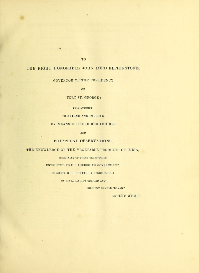 TO THE RIGHT HONORABLE JOHN LORD ELPH IN STONE, GOVERNOR OF THE PRESIDENCY OF FORT ST. GEORGE : THIS ATTEMPT TO EXTEND AND IMPROVE, BY MEANS OF COLOURED FIGURES AND BOTANICAL OBSERVATIONS, THE KNOWLEDGE OF THE VEGETABLE PRODUCTS OF INDIA, ESPECIALLY OF THOSE TERRITORIES ENTRUSTED TO HIS LORDSHIP'S GOVERNMENT, IS MOST RESPECTFULLY DEDICATED BY HIS LORDSHIP'S OBLIGED AND OBEDIENT HUMBLE SERVANT, ROBERT WIGHT.