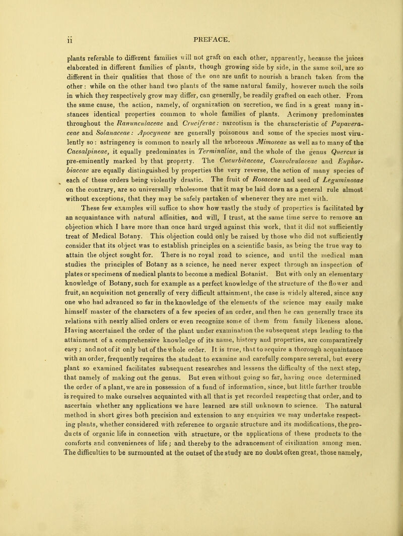 plants referable to different families will not graft on each other, apparently, because the juices elaborated in different families of plants, though growing side by side, in the same soil, are so different in their qualities that those of the one are unfit to nourish a branch taken from the other: while on the other hand two plants of the same natural family, however much the soils in which they respectively grow may differ, can generally, be readily grafted on each other. From the same cause, the action, namely, of organization on secretion, we find in a great many in- stances identical properties common to whole families of plants. Acrimony predominates throughout the Ranunculaceae and Cruciferae: narcotism is the characteristic of Papavera- ceae and Solanaceae: Apocyneae are generally poisonous and some of the species most viru- lently so : astringency is common to nearly all the arboreous Mimoseae as well as to many of the Caesalpineae, it equally predominates in Terminaliae, and the whole of the genus Quercus is pre-eminently marked by that property. The Cucurbitaceae, Convolvulaceae and Euphor- biaceae are equally distinguished by properties the very reverse, the action of many species of each of these orders being violently drastic. The fruit of Rosaceae and seed of Leguminosae on the contrary, are so universally wholesome that it may be laid down as a general rule almost without exceptions, that they may be safely partaken of whenever they are met with. These few examples will suffice to show how vastly the study of properties is facilitated by an acquaintance with natural affinities, and will, I trust, at the same time serve to remove an objection which I have more than once hard urged against this work, that it did not sufficiently treat of Medical Botany. This objection could only be raised by those who did not sufficiently consider that its object was to establish principles on a scientific basis, as being the true way to attain the object sought for. There is no royal road to science, and until the medical man studies the principles of Botany as a science, he need never expect through an inspection of plates or specimens of medical plants to become a medical Botanist. But with only an elementary knowledge of Botany, such for example as a perfect knowledge of the structure of the flower and fruit, an acquisition not generally of very difficult attainment, the case is widely altered, since any one who had advanced so far in the knowledge of the elements of the science may easily make himself master of the characters of a few species of an order, and then he can generally trace its relations with nearly allied orders or even recognize some of them from family likeness alone. Having ascertained the order of the plant under examination the subsequent steps leading to the attainment of a comprehensive knowledge of its name, history and properties, are comparatively easy; andnot of it only but of the whole order. It is true, that to acquire a thorough acquaintance with an order, frequently requires the student to examine and carefully compare several, but every plant so examined facilitates subsequent researches and lessens the difficulty of the next step, that namely of making out the genus. But even without going so far, having once determined the order of a plant, we are in possession of a fund of information, since, but little further trouble is required to make ourselves acquainted with all that is yet recorded respecting that order, and to ascertain whether any applications we have learned are still unknown to science. The natural method in short gives both precision and extension to any enquiries we may undertake respect- ing plants, whether considered with reference to organic structure and its modifications, the pro- ducts of organic life in connection with structure, or the applications of these products to the comforts and conveniences of life; and thereby to the advancement of civilization among men. The difficulties to be surmounted at the outset of the study are no doubt often great, those namely.