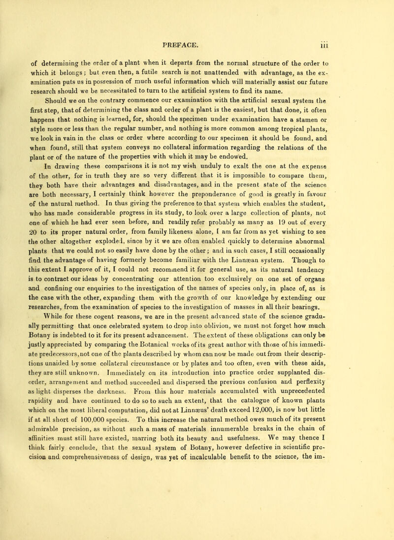 of determining the order of a plant when it departs from the normal structure of the order to which it belongs; but even then, a futile search is not unattended with advantage, as the ex- amination puts us in possession of much useful information which will materially assist our future research should we be necessitated to turn to the artificial system to find its name. Should we on the contrary commence our examination with the artificial sexual system the first step, that of determining the class and order of a plant is the easiest, but that done, it often happens that nothing is learned, for, should the specimen under examination have a stamen or style more or less than the regular number, and nothing is more common among tropical plants, we look in vain in the class or order where according to our specimen it should be found, and when found, still that system conveys no collateral information regarding the relations of the plant or of the nature of the properties with which it may be endowed. In drawing these comparisons it is not my wish unduly to exalt the one at the expense of the other, for in truth they are so very different that it is impossible to compare them, they both have their advantages and disadvantages, and in the present state of the science are both necessary, I certainly think however the preponderance of good is greatly in favour of the natural method. In thus giving the preference to that system which enables the student, who has made considerable progress in its study, to look over a large collection of plants, not one of which he had ever seen before, and readily refer probably as many as 19 out of every 20 to its proper natural order, from family likeness alone, I am far from as yet wishing to see the other altogether exploded, since by it we are often enabled quickly to determine abnormal plants that we could not so easily have done by the other; and in such cases, I still occasionally find the advantage of having formerly become familiar with the Linnaaan system. Though to this extent I approve of it, I could not recommend it for general use, as its natural tendency is to contract our ideas by concentrating our attention too exclusively on one set of organs and confining our enquiries to the investigation of the names of species only, in place of, as is the case with the other, expanding them with the growth of our knowledge by extending our researches, from the examination of species to the investigation of masses in all their bearings. While for these cogent reasons, we are in the present advanced state of the science gradu- ally permitting that once celebrated system to drop into oblivion, we must not forget how much Botany is indebted to it for its present advancement. The extent of these obligations can only be justly appreciated by comparing the Botanical works of its great author with those of his immedi- ate predecessors, not one of the plants described by whom can now be made out from their descrip- tions unaided by some collateral circumstance or by plates and too often, even with these aids, they are still unknown. Immediately on its introduction into practice order supplanted dis- order, arrangement and method succeeded and dispersed the previous confusion and perflexity as light disperses the darkness. From this hour materials accumulated with unprecedented rapidity and have continued to do so to such an extent, that the catalogue of known plants which on the most liberal computation, did not at Linnaeus' death exceed 12,000, is now but little if at all short of 100,000 species. To this increase the natural method owes much of its present admirable precision, as without such a mass of materials innumerable breaks in the chain of affinities must still have existed, marring both its beauty and usefulness. We may thence I think fairly conclude, that the sexual system of Botany, however defective in scientific pre- cision and comprehensiveness of design, was yet of incalculable benefit to the science, the im-