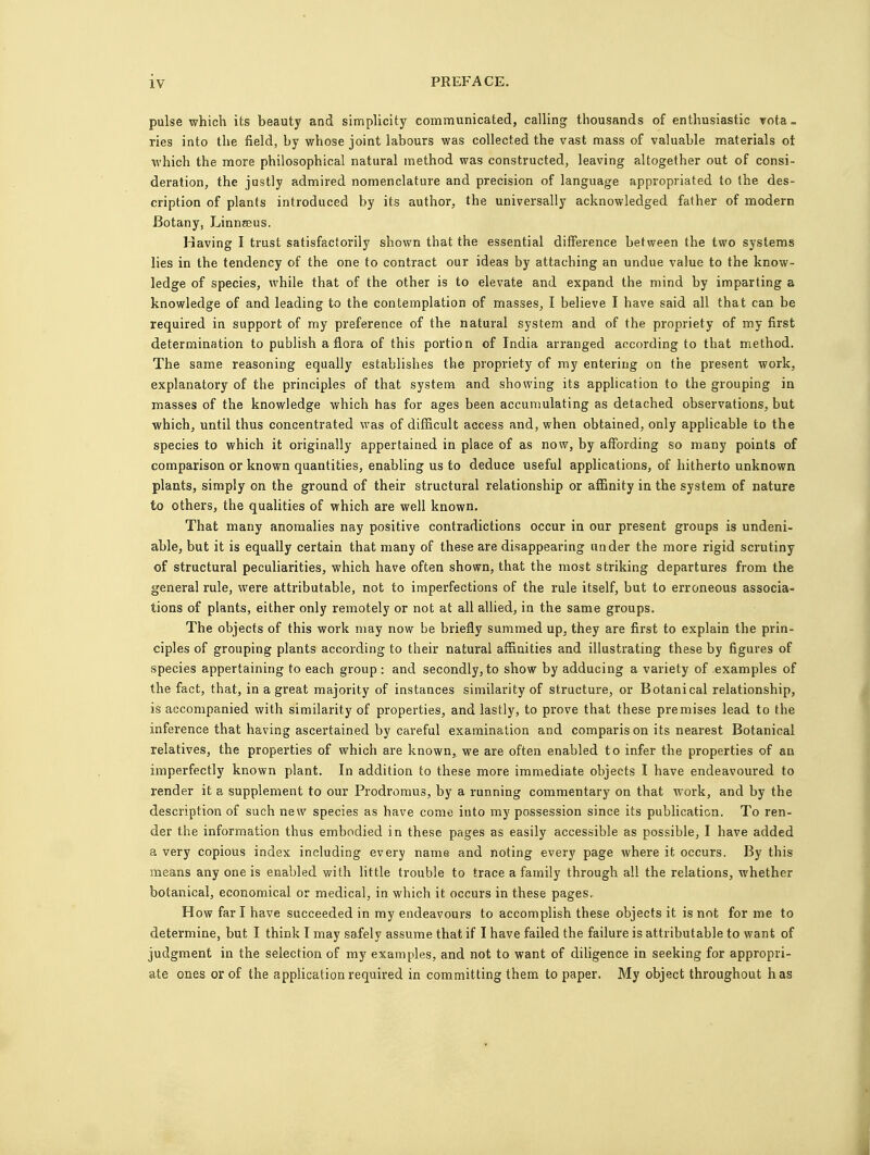 pulse which its beauty and simplicity communicated, calling thousands of enthusiastic vota- ries into the field, by whose joint labours was collected the vast mass of valuable materials ot which the more philosophical natural method was constructed, leaving altogether out of consi- deration, the justly admired nomenclature and precision of language appropriated to the des- cription of plants introduced by its author, the universally acknowledged father of modern Botany, Linnaeus. Having I trust satisfactorily shown that the essential difference between the two systems lies in the tendency of the one to contract our ideas by attaching an undue value to the know- ledge of species, while that of the other is to elevate and expand the mind by imparting a knowledge of and leading to the contemplation of masses, I believe I have said all that can be required in support of my preference of the natural system and of the propriety of my first determination to publish a flora of this portion of India arranged according to that method. The same reasoning equally establishes the propriety of my entering on the present work, explanatory of the principles of that system and showing its application to the grouping in masses of the knowledge which has for ages been accumulating as detached observations, but which, until thus concentrated was of difficult access and, when obtained, only applicable to the species to which it originally appertained in place of as now, by affording so many points of comparison or known quantities, enabling us to deduce useful applications, of hitherto unknown plants, simply on the ground of their structural relationship or affinity in the system of nature to others, the qualities of which are well known. That many anomalies nay positive contradictions occur in our present groups is undeni- able, but it is equally certain that many of these are disappearing under the more rigid scrutiny of structural peculiarities, which have often shown, that the most striking departures from the general rule, were attributable, not to imperfections of the rule itself, but to erroneous associa- tions of plants, either only remotely or not at all allied, in the same groups. The objects of this work may now be briefly summed up, they are first to explain the prin- ciples of grouping plants according to their natural affinities and illustrating these by figures of species appertaining to each group: and secondly, to show by adducing a variety of examples of the fact, that, in a great majority of instances similarity of structure, or Botanical relationship, is accompanied with similarity of properties, and lastly, to prove that these premises lead to the inference that having ascertained by careful examination and comparis on its nearest Botanical relatives, the properties of which are known,, we are often enabled to infer the properties of an imperfectly known plant. In addition to these more immediate objects I have endeavoured to render it a supplement to our Prodromus, by a running commentary on that work, and by the description of such new species as have come into my possession since its publication. To ren- der the information thus embodied in these pages as easily accessible as possible, I have added a very copious index including every name and noting every page where it occurs. By this means any one is enabled with little trouble to trace a family through all the relations, whether botanical, economical or medical, in which it occurs in these pages. How far I have succeeded in my endeavours to accomplish these objects it is not for me to determine, but I think I may safely assume that if I have failed the failure is attributable to want of judgment in the selection of my examples, and not to want of diligence in seeking for appropri- ate ones or of the application required in committing them to paper. My object throughout has