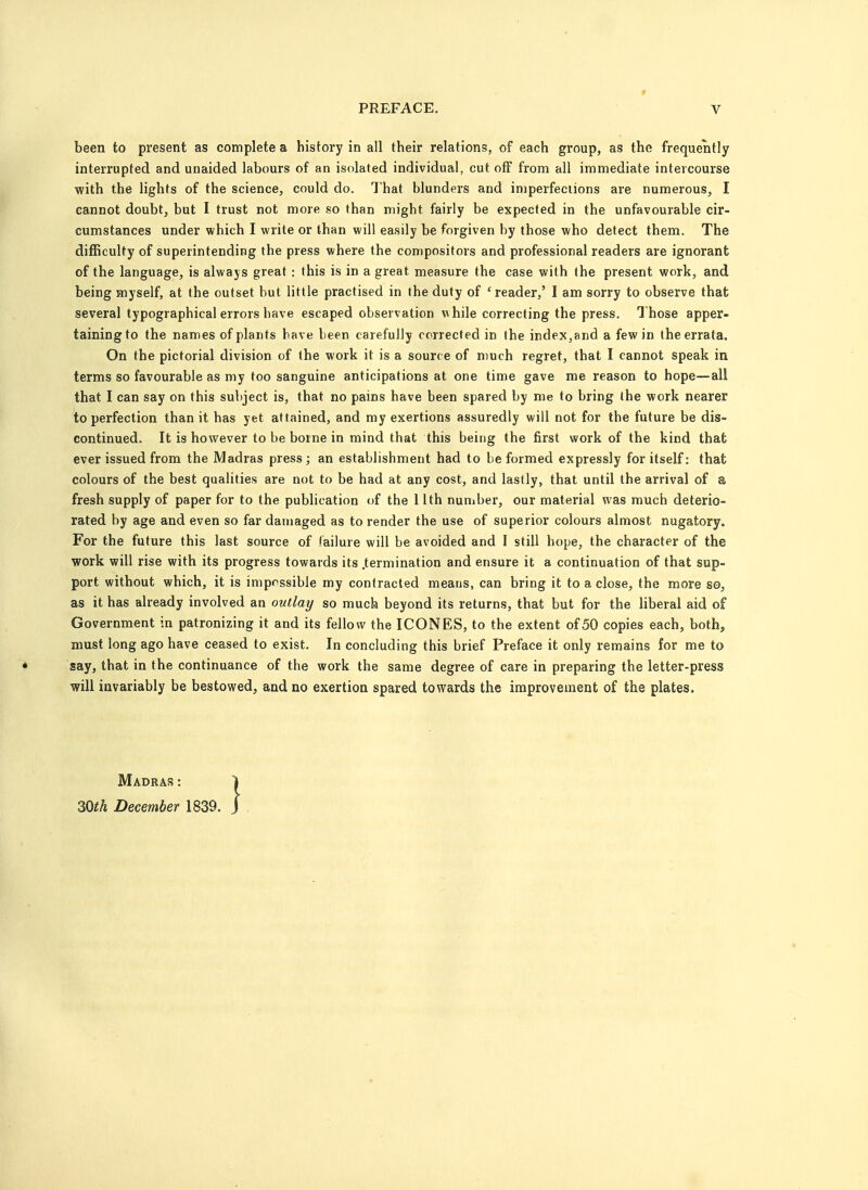been to present as complete a history in all their relations, of each group, as the frequently interrupted and unaided labours of an isolated individual, cut off from all immediate intercourse with the lights of the science, could do. That blunders and imperfections are numerous, I cannot doubt, but I trust not more so than might fairly be expected in the unfavourable cir- cumstances under which I write or than will easily be forgiven by those who detect them. The difficulty of superintending the press where the compositors and professional readers are ignorant of the language, is always great : this is in a great measure the case with the present work, and being myself, at the outset but little practised in the duty of 'reader,' I am sorry to observe that several typographical errors have escaped observation Vihile correcting the press. Those apper- taining to the names of plants have been carefully corrected in the index,and a few in the errata. On the pictorial division of the work it is a source of much regret, that I cannot speak in terms so favourable as my too sanguine anticipations at one time gave me reason to hope—all that I can say on this subject is, that no pains have been spared by me to bring the work nearer to perfection than it has yet attained, and my exertions assuredly will not for the future be dis- continued. It is however to be borne in mind that this being the first work of the kind that ever issued from the Madras press; an establishment had to be formed expressly for itself: that colours of the best qualities are not to be had at any cost, and lastly, that until the arrival of a fresh supply of paper for to the publication of the 11th number, our material was much deterio- rated by age and even so far damaged as to render the use of superior colours almost nugatory. For the future this last source of failure will be avoided and I still hope, the character of the work will rise with its progress towards its .termination and ensure it a continuation of that sup- port without which, it is impossible my contracted means, can bring it to a close, the more so, as it has already involved an outlay so much beyond its returns, that but for the liberal aid of Government in patronizing it and its fellow the ICONES, to the extent of 50 copies each, both, must long ago have ceased to exist. In concluding this brief Preface it only remains for me to say, that in the continuance of the work the same degree of care in preparing the letter-press will invariably be bestowed, and no exertion spared towards the improvement of the plates. Madras : 30th December 1839.
