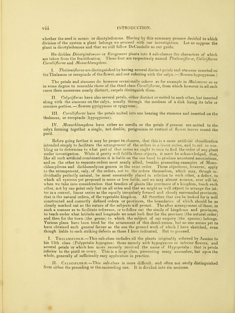 whether the seed is mono: or dicotyledonous. Having by this summary process decided to which division of the system a plant belongs we proceed with our investigation. Let us suppose the plant is dicotyledonous and that we still follow DeCandolle as our guide. He divides Dicotyledonous or Exogenous plants into 4 sub-classes the characters of which are taken from the fructification. These four are respectively named Thalaniiflorce, Caliciflorae Corolliflorae and Monochlamydeae, I. Thalamiflorae are distinguished by having several distinct petals and stamens inserted on the Thalamus or receptacle of the flower, and not cohering with the calyx.—(flowers hypogynous.) The petals and stamens do however occasionally cohere as for example in Malvaceae so as in some degree to resemble those of the third class Corolliflorae, from which however in all such cases their numerous nearly distinct, carpels distinguish them. II. Calyciflorae have also several petals, either distinct or united to each other, but inserted along with the stamens on the calyx, usually through the medium of a disk lining its tube or concave portion.—(flowers pyrigynous or epigynous). III. Corolliflorae have the petals united into one bearing the stamens and inserted on the thalamus, or receptacle (hypogynous). IV. Monochlamydeae have either no corolla or the petals if present are united to the calyx forming together a single, not double, perigonium or verticel of flower leaves round the pistil. Before going further it may be proper to observe, that this is a mere artificial classification intended simply to facilitate the arrangement of the orders in a linear series, and to aid in ena- bling us to determine to what part of that series we ought to turn to find the order of any plant under investigation. While it pretty well fulfills these objects, it must be acknowledged, that, like all such artificial combinations it is liable on the one hand to produce unnatural associations, and on the other to separate orders most nearly allied, besides presenting examples of Mono- chlamydeous and dichlamedyous genera in the same order. These objections, however, apply to the arrangement, only, of the orders, not to the orders themselves, which may, though in- dividually perfectly natural, be most unnaturally placed in relation to each other, a defect, to which all systems yet proposed is more or less liable, and we may almost, assume, ever will be, when we take into consideration that families of plants like provinces of a kingdom, touch each other, not by one point only but on all sides and that we might as well expect to arrange the lat- ter in a correct, linear series as the equally irregularly formed and closely surrounded provinces, that is the natural orders, of the vegetable kingdom. All therefore that can be looked for is well constructed and correctly defined orders or provinces, the boundaries of which should be as clearly marked out as the nature of the subjects will permit. The after arrangement of these, in such a manner as to facilitate reference, or to follow out the simile of kingdoms and provinces, to teach under what latitude and longitude we must look first for the province (the natural order) and then for the town (the genus) to which the subject of our enquiry (the species) belongs. Various plans have been tried for the attainment of this desideratum, but no one seems yet to have obtained such general favour as the one the ground work of which I have sketched, even though liable to such striking defects as those I have indicated. But to proceed. I. Thalamiflorae.—This sub-class includes all the plants originably referred by Jussieu to his 13th class (Polypefalae hypogena) those namely with hypogynous or inferior flowers, and several petals or which has more recently received the name of Hypopetalae: that is petals inferior to the pistil or ovary. This is a large class, presenting many anomalies, but upon the whole, generally of sufficiently easy application in practice. II. CalvcifloRjE.—This sub-class is more difficult, and often not easily distinguished from either the preceding or the succeeding one. It is divided into six sections.