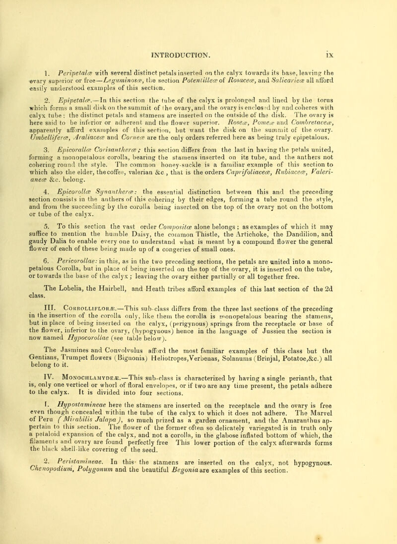 1. Peripetalce with several distinct petals inserted on the calyx towards its base, leaving the ©vary superior or free—Leguminosat, the section Potenlillece of Rosacece, and Salicariece all afford -easily understood examples of this section. 2. Epipetalce.—In this section the tube of the calyx is prolonged and lined by the torus which forms a small disk on the summit of the ovary, and the ovary is enclosed by and coheres with calyx tube : the distinct petals and stamens are inserted on the outside of the disk. The ovary is here said to be inferior or adherent and the flower superior. Rosece, Pomece and Combretacece, apparently afford examples of this section, but want the disk on the summit of the ovary. Umbelliferce, Araliaceae and Corneas are the only orders referred here as being truly epipetalous. 3. Epicorallce Corisantherce ; this section differs from the last in having the petals united, forming a nionopetalous corolla, bearing the stamens inserted on its tube, and the anthers not cohering round the style. The common honey-suckle is a familiar example of this section to which also the elder, thecoffee, valerian &c, that is the orders Caprifoliacece, Rubiacece, Valeri- anece &c. belong. 4. Epicorollce Synantherce: the essential distinction between this and the preceding section consists in the anthers of this cohering by their edges, forming a tube round the style, and from the succeeding by the corolla being inserted on the top of the ovary not on the bottom or tube of the calyx. 5. To this section the vast order Compositce alone belongs ; as examples of which it may suffice to mention the humble Daisy, the common Thistle, the Artichoke, the Dandilion, and gaudy Dalia to enable every one to understand what is meant by a compound flower the general flower of each of these being made up of a congeries of small ones. 6. Pericorollae: in this, as in the two preceding sections, the petals are united into a mono- petalous Corolla, but in place of being inserted on the top of the ovary, it is inserted on the tube, or towards the base of the calyx; leaving the ovary either partially or all together free. The Lobelia, the Hairbell, and Heath tribes afford examples of this last section of the 2d <;lass. III. Corrolliflor^.—This sub-class differs from the three last sections of the preceding in the insertion of the corolla only, like them the corolla is monopetalous bearing the stamens, but in place of being inserted on the calyx, (perigynous) springs from the receptacle or base of the flower, inferior to the ovary, (hypogynous) hence in the language of Jussieu the section is now named Hypocorollae (see table below). The Jasmines and Convolvulus afford the most familiar examples of this class but the Gentians, Trumpet flowers (Bignonia) Heliotropes/Verbenas, Solanums (Brinjal, Potatoe,&c.) all belong to it. IV. Mo nochlamyde/E.—This sub-class is characterized by having a single perianth, that is, only one verticel or whorl of floral envelopes, or if two are any time present, the petals adhere to the calyx. It is divided into four sections. 1. Hypostamineae here the stamens are inserted on the receptacle and the ovary is free even though concealed within the tube of the calyx to which it does not adhere. The Marvel of Peru (Mirabilis JalapaJ, so much prized as a garden ornament, and the Amaranthus ap- pertain to this section. The flower of the former often so delicately variegated is in truth only a petaloid expansion of the calyx, and not a corolla, in the glabose inflated bottom of which, the filaments and ovary are found perfectly free This lower portion of the calyx afterwards forms the black shell-like covering of the seed. 2. Peristamineae. In this- the stamens are inserted on the calyx, not hypogynous. Chenopodium, Polygonum and the beautiful Begonia-dve examples of this section.