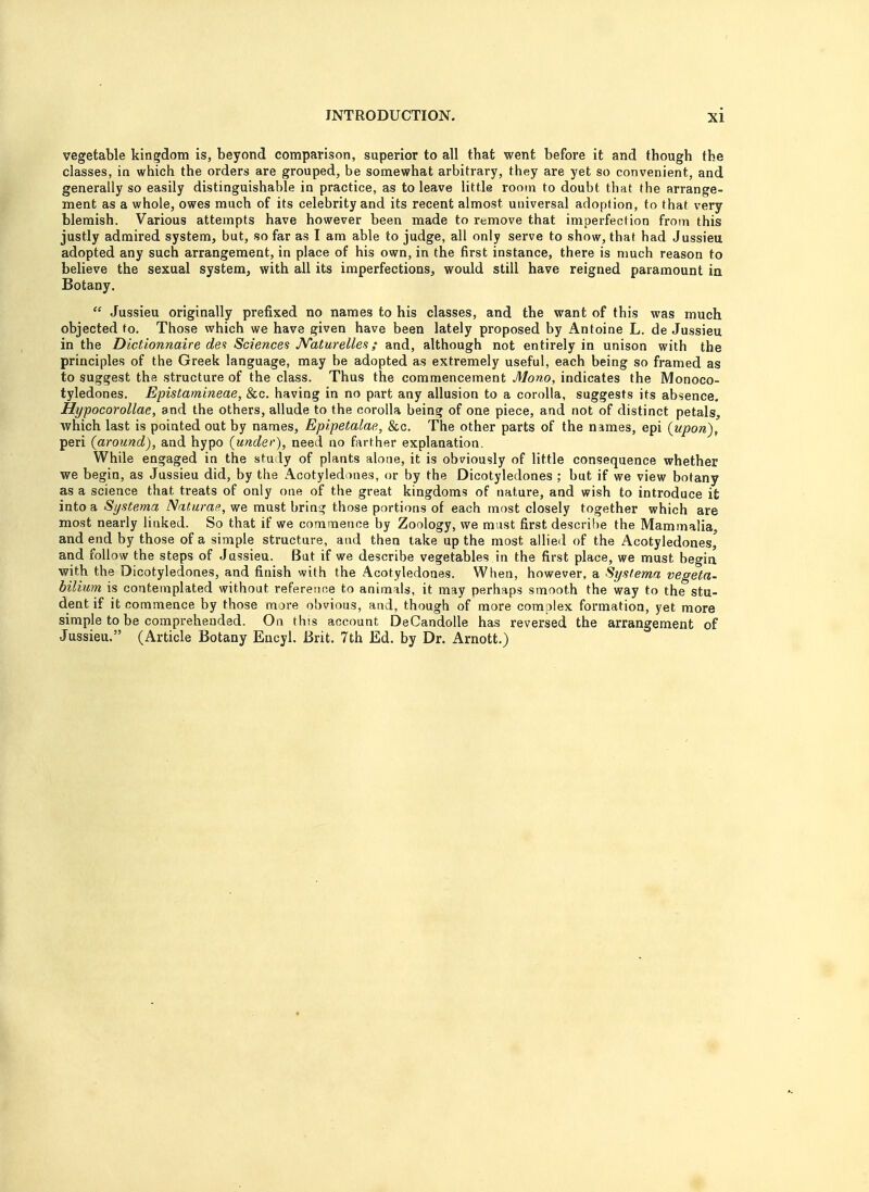 vegetable kingdom is, beyond comparison, superior to all that went before it and though the classes, in which the orders are grouped, be somewhat arbitrary, they are yet so convenient, and generally so easily distinguishable in practice, as to leave little room to doubt that the arrange- ment as a whole, owes much of its celebrity and its recent almost universal adoption, to that very blemish. Various attempts have however been made to remove that imperfection from this justly admired system, but, so far as I am able to judge, all only serve to show, that had Jussieu adopted any such arrangement, in place of his own, in the first instance, there is much reason to believe the sexual system, with all its imperfections, would still have reigned paramount in Botany.  Jussieu originally prefixed no names to his classes, and the want of this was much objected to. Those which we have given have been lately proposed by Antoine L. de Jussieu in the Dictionnaire des Sciences Naturelles ; and, although not entirely in unison with the principles of the Greek language, may be adopted as extremely useful, each being so framed as to suggest the structure of the class. Thus the commencement Mono, indicates the Monoco- tyledones. Epistamineae, &c. having in no part any allusion to a corolla, suggests its absence. Hypocorollae, and the others, allude to the corolla being of one piece, and not of distinct petals, which last is pointed out by names, Epipetalae, &c. The other parts of the names, epi (upon), peri (around), and hypo (under), need no farther explanation. While engaged in the study of plants alone, it is obviously of little consequence whether we begin, as Jussieu did, by the Acotyledones, or by the Dicotyledones ; but if we view botany as a science that treats of only one of the great kingdoms of nature, and wish to introduce it into a Systerna Naturae, we must brino; those portions of each most closely together which are most nearly linked. So that if we commence by Zoology, we must first describe the Mammalia, and end by those of a simple structure, and then take up the most allied of the Acotyledones, and follow the steps of Jussieu. But if we describe vegetables in the first place, we must begin with the Dicotyledones, and finish with the Acotyledones. When, however, a Sy sterna vegeta- bilium is contemplated without reference to animals, it may perhaps smooth the way to the stu- dent if it commence by those more obvious, and, though of more com ilex formation, yet more simple to be comprehended. On this account DeCandolle has reversed the arrangement of Jussieu. (Article Botany Encyl. Brit. 7th Ed. by Dr. Arnott.)