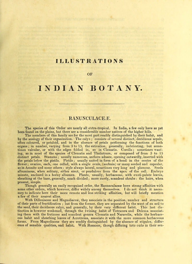 ILLUSTRATIONS OF INDIAN BOTANY. It AM NCi I.ACK.K. The species of this Order are nearly all extra-tropical. In India, a few only have as yet been found on the plains, but there are a considerable number natives of the higher hills. The members of this family are for the most part readily distinguished by their habit, and by the analogy of their organization. The calyx ; consists of several distinct, deciduous sepals, often coloured, or petaloid, and in the absence of petals performing the functions of both organs; in number, varying from 3 to 15, the estivation, generally, imbricating, but some- times valvular, or with the edges folded in, as in Clematis. Corolla; sometimes want- ing, as in most of the species of Clematis and Thalictrum, or composed of from 5 to 15 distinct petals. Stamens ; usually numerous, anthers adnate, opening outwardly, inserted with the petals below the pistils. Pistils ; usually united in form of a head in the centre of the flower; ovaries, each, one celled, with a single ovule, (aechnia) or many seeded and capsular, as in Aconite and some others ; style always lateral, sometimes very long and plumose. Seeds albuminous, when solitary, either erect, or pendulous from the apex of the cell. Embryo minute, enclosed in a horny albumen. Plants, usually, herbaceous, with exsti-pulate leaves, sheathing at the base, generally, much divided; more rarely, scandent shrubs : the hairs, when present, simple. Though generally an easily recognised order, the Ranunculaceee have strong affinities with some other orders, which however, differ widely among themselves. I do not think it neces- sary to indicate here their more remote and less striking affinities, but will briefly mention a few of their nearest allies. With Dilleniacese and Magnoliaceae, they associate in the position, number and structure of their parts of fructification ; but from the former, they are separated by the want of an aril to the seed, their deciduous calyx, and generally, by their very different habit. This last dis- tinction is however weakened, through the twining habit of Tetracera and Delema associat- ing them with the fruticose and scandent genera Clematis and Naravelia, while the herbace- ous habit and sheathing leaves of Acrotrema, associate it with the more common herbaceous forms. From Magnoliaceas they are readily distinguished by the absence of stipules, differ- ence of sensible qualities, and habit. With Rosaceae, though differing toto coelo in their sen-