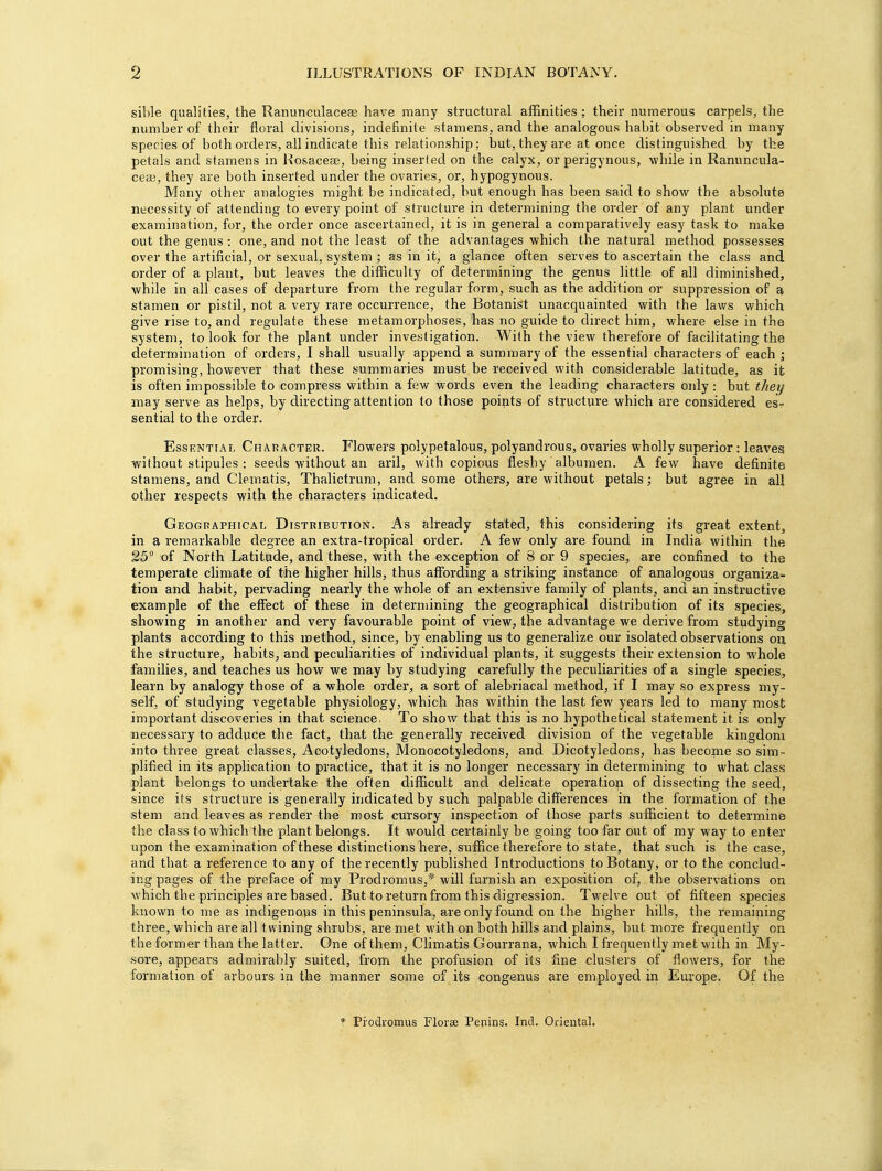 sible qualities, the Ranuneulacese have many structural affinities ; their numerous carpels, the number of their floral divisions, indefinite stamens, and the analogous habit observed in many species of both orders, all indicate this relationship; but, they are at once distinguished by the petals and stamens in Rosacea?, being inserted on the calyx, or perigynous, while in Ranuncula- ceai, they are both inserted under the ovaries, or, hypogynous. Many other analogies might be indicated, but enough has been said to show the absolute necessity of attending to every point of structure in determining the order of any plant under examination, for, the order once ascertained, it is in general a comparatively easy task to make out the genus : one, and not the least of the advantages which the natural method possesses over the artificial, or sexual, system ; as in it, a glance often serves to ascertain the class and order of a plant, but leaves the difficulty of determining the genus little of all diminished, while in all cases of departure from the regular form, such as the addition or suppression of a stamen or pistil, not a very rare occurrence, the Botanist unacquainted with the laws which give rise to, and regulate these metamorphoses, has no guide to direct him, where else in the system, to look for the plant under investigation. With the view therefore of facilitating the determination of orders, I shall usually append a summary of the essential characters of each ; promising, however that these summaries must be received with considerable latitude, as it is often impossible to compress within a few words even the leading characters only: but they may serve as helps, by directing attention to those points of structure which are considered es? sential to the order. Essential Character. Flowers polypetalous, polyandrous, ovaries wholly superior : leaves without stipules : seeds without an aril, with copious fleshy albumen. A few have definite stamens, and Clematis, Thalictrum, and some others, are without petals; but agree in all other respects with the characters indicated. Geographical Distribution. As already stated, this considering its great extent, in a remarkable degree an extra-tropical order. A few only are found in India within the 25° of North Latitude, and these, with the exception of 8 or 9 species, are confined to the temperate climate of the higher hills, thus affording a striking instance of analogous organiza- tion and habit, pervading nearly the whole of an extensive family of plants, and an instructive example of the effect of these in determining the geographical distribution of its species, showing in another and very favourable point of view, the advantage we derive from studying plants according to this method, since, by enabling us to generalize our isolated observations on the structure, habits, and peculiarities of individual plants, it suggests their extension to whole families, and teaches us how we may by studying carefully the peculiarities of a single species, learn by analogy those of a whole order, a sort of alebriacal method, if I may so express my- self, of studying vegetable physiology, which has within the last few years led to many most important discoveries in that science, To show that this is no hypothetical statement it is only necessary to adduce the fact, that the generally received division of the vegetable kingdom into three great classes, Acotyledons, Monocotyledons, and Dicotyledons, has become so sim- plified in its application to practice, that it is no longer necessary in determining to what class plant belongs to undertake the often difficult and delicate operation of dissecting the seed, since its structure is generally indicated by such palpable differences in the formation of the stem and leaves as render the most cursory inspection of those parts sufficient to determine the class to which the plant belongs. It would certainly be going too far out of my way to enter upon the examination of these distinctions here, suffice therefore to state, that such is the case, and that a reference to any of the recently published Introductions to Botany, or to the conclud- ing pages of the preface of my Prodromus,* will furnish an exposition of, the observations on which the principles are based. But to return from this digression. Twelve out of fifteen species known to me as indigenous in this peninsula, are only found on the higher hills, the remaining three, which are all twining shrubs, are met with on both hills and plains, but more frequently on the former than the latter. One of them, Climatis Gourrana, which I frequently met with in My- sore, appears admirably suited, from the profusion of its fine clusters of flowers, for the formation of arbours in the manner some of its congenus are employed in Europe. Of the * Piodromus Florae Penins. Ind. Oriental.