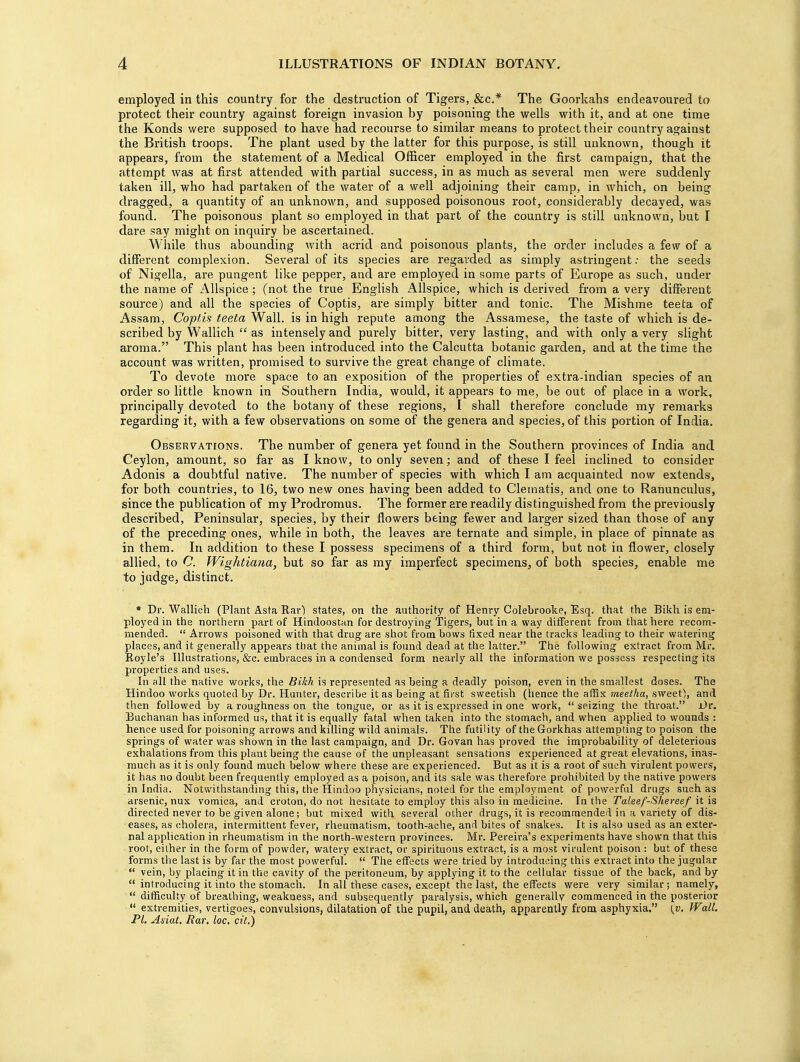 employed in this country for the destruction of Tigers, &c* The Goorkahs endeavoured to protect their country against foreign invasion by poisoning the wells with it, and at one time the Konds were supposed to have had recourse to similar means to protect their country against the British troops. The plant used by the latter for this purpose, is still unknown, though it appears, from the statement of a Medical Officer employed in the first campaign, that the attempt was at first attended with partial success, in as much as several men were suddenly taken ill, who had partaken of the water of a well adjoining their camp, in which, on being dragged, a quantity of an unknown, and supposed poisonous root, considerably decayed, was found. The poisonous plant so employed in that part of the country is still unknown, but I dare say might on inquiry be ascertained. While thus abounding with acrid and poisonous plants, the order includes a few of a different complexion. Several of its species are regarded as simply astringent: the seeds of Nigella, are pungent like pepper, and are employed in some parts of Europe as such, under the name of Allspice; (not the true English Allspice, which is derived from a very different source) and all the species of Coptis, are simply bitter and tonic. The Mishme teeta of Assam, Copf.is teeta Wall, is in high repute among the Assamese, the taste of which is de- scribed by Wallich  as intensely and purely bitter, very lasting, and with only a very slight aroma. This plant has been introduced into the Calcutta botanic garden, and at the time the account was written, promised to survive the great change of climate. To devote more space to an exposition of the properties of extra-indian species of an order so little known in Southern India, would, it appears to me, be out of place in a work, principally devoted to the botany of these regions, I shall therefore conclude my remarks regarding it, with a few observations on some of the genera and species, of this portion of India. Observations. The number of genera yet found in the Southern provinces of India and Ceylon, amount, so far as I know, to only seven; and of these I feel inclined to consider Adonis a doubtful native. The number of species with which I am acquainted now extends, for both countries, to 16, two new ones having been added to Clematis, and one to Ranunculus, since the publication of my Prodromus. The former are readily distinguished from the previously described, Peninsular, species, by their flowers being fewer and larger sized than those of any of the preceding ones, while in both, the leaves are ternate and simple, in place of pinnate as in them. In addition to these I possess specimens of a third form, but not in flower, closely allied, to C. Wightiana, but so far as my imperfect specimens, of both species, enable me to judge, distinct. * Dr. Wallich (Plant Asta Rarl states, on the authority of Hem-y Colebrooke, Esq. that the Bikh is em- ployed in the northern part of Hindoostan for destroying Tigers, but in a way different from that here recom- mended.  Arrows poisoned with that drug are shot from bows fixed near the tracks leading to their watering places, and it generally appears that the animal is found dead at the latter. The following extract from Mr. Royle's Illustrations, &c. embraces in a condensed form nearly all the information we possess respecting its properties and uses. In all the native works, the Bikh is represented as being a deadly poison, even in the smallest doses. The Hindoo works quoted by Dr. Hunter, describe it as being at first sweetish (hence the affix meetha, sweet), and then followed by a roughness on the tongue, or as it is expressed in one work,  seizing the throat. Dr. Buchanan has informed us, that it is equally fatal when taken into the stomach, and when applied to wounds : hence used for poisoning arrows and killing wild animals. The futility of theGorkhas attempting to poison the springs of water was shown in the last campaign, and Dr. Govan has proved the improbability of deleterious exhalations from this plant being the cause of the unpleasant sensations experienced at great elevations, inas- much as it is only found much below where these are experienced. But as it is a root of such virulent powers, it has no doubt been frequently employed as a poison, and its sale was therefore prohibited by the native powers in India. Notwithstanding this, the Hindoo physicians, noted for the employment of powerful drugs such as arsenic, nux vomica, and croton, do not hesitate to employ this also in medicine. In the Taleef-Shereef it is directed never to be given alone; but mixed with several other drugs, it is recommended in a variety of dis- eases, as cholera, intermittent fever, rheumatism, tooth-ache, and bites of snakes. It is also used as an exter- nal application in rheumatism in the north-western provinces. Mr. Pereira's experiments have shown that this root, either in the form of powder, watery extract, or spirituous extract, is a most virulent poison : but of these forms the last is by far the most powerful.  The effects were tried by introducing this extract into the jugular  vein, by placing it in the cavity of the peritoneum, by applying it to the cellular tissue of the back, and by  introducing it into the stomach. In all these cases, except the last, the effects were very similar ; namely, '  difficulty of breathing, weakuess, and subsequently paralysis, which generally commenced in the posterior  extremities, vertigoes, convulsions, dilatation of the pupil, and death, apparently from asphyxia. (v. Wall. PL Asiat. Rar. loc. cit.)