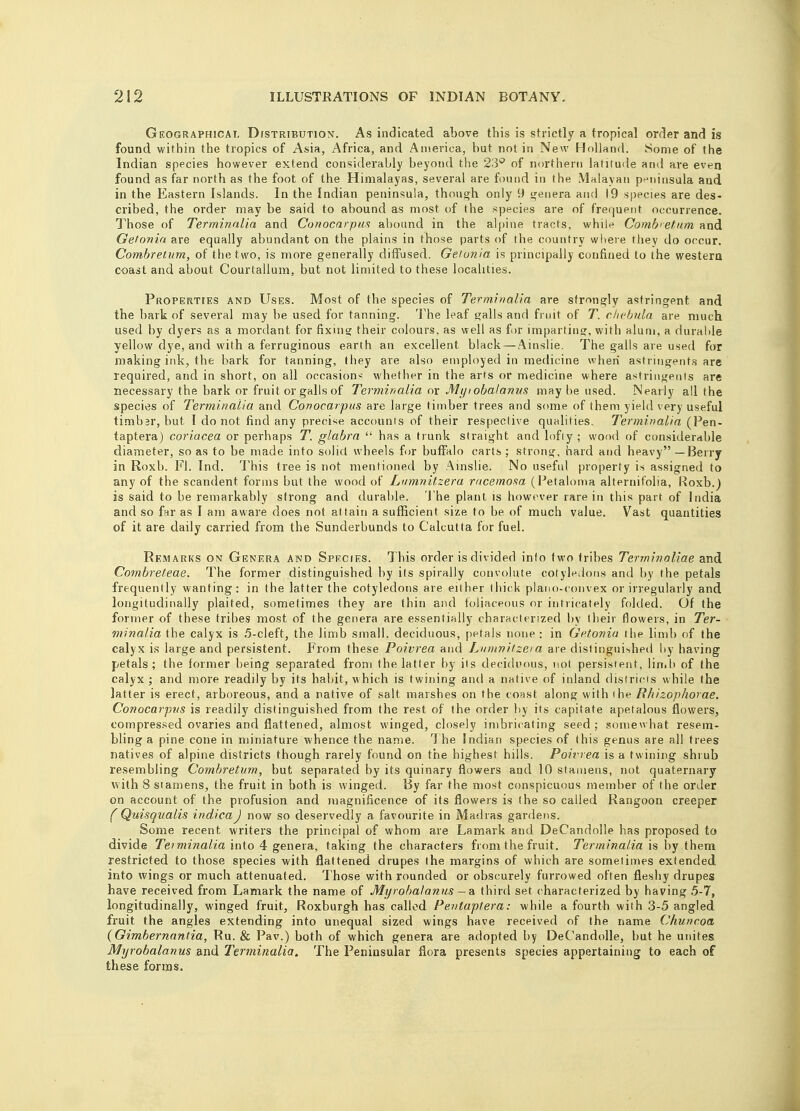 Geographical Distribution. As indicated above this is strictly a tropical order and is found within the tropics of Asia, Africa, and America, but not in New Holland. Some of the Indian species however extend considerably beyond the 23° of northern latitude and are even found as far north as the foot of the Himalayas, several are found in the Malayan peninsula and in the Eastern Islands. In the Indian peninsula, though only 9 genera and 19 species are des- cribed, the order may be said to abound as most of the species are of frequent occurrence. Those of Terminalia and Conocarpus abound in the alpine tracts, while Comb' etum and Getonia are equally abundant on the plains in those parts of the country where they do occur. Combretum, of the two, is more generally diffused. Getonia is principally confined to the western coast and about Courtallum, but not limited to these localities. Properties and Uses. Most of the species of Terminalia are strongly astringpnt and the bark of several may be used for tanning. The leaf galls and fruit of T. chebula are much used by dyers as a mordant for fixing their colours, as well as for imparting, with alum, a durable yellow dye, and with a ferruginous earth an excellent black — Ainslie. The galls are used for making ink, the bark for tanning, they are also employed in medicine when astringents are required, and in short, on all occasion-- whether in the arts or medicine, where astringents are necessary the bark or fruit or galls of Terminalia or Myiobalanus may be used. Nearly all the species of Terminalia and Conocarpus are large timber trees and some of them yield very useful timbar, but I do not find any precise accounts of their respective qualities. Terminalia (Pen- taptera) coriacea or perhaps T. glabra  has a trunk straight and lofiy ; wood of considerable diameter, so as to be made into solid wheels for buffalo carts ; strong, hard and heavy — Berry in Roxb. Fl. Ind. This tree is not mentioned by Ainslie. No useful property is assigned to any of the scandent forms but the wood of Lumnitzera racemosa (Petaloma alternifolia, Roxb.) is said to be remarkably strong and durable. The plant is however rare in this part of India and so far as I am aware does not attain a sufficient size to be of much value. Vast quantities of it are daily carried from the Sunderbunds to Calcutta for fuel. Remarks on Genera and Species. This order is divided info two tribes Terminaliae and Cornbreteae. The former distinguished by its spirally convolute cotyledons and by the petals frequently wanting: in the latter the cotyledons are either thick plano-convex or irregularly and longitudinally plaited, sometimes they are thin and foliaceous or intricately folded. Of the former of these tribes most of the genera are essentially characterized by their flowers, in Ter- minalia the calyx is 5-cleft, the limb small, deciduous, petals none : in Getonia I lie limb of the calyx is large and persistent. From these Poivrea and Lumnitzera are distinguished by having petals; the former being separated from the latter by its deciduous, not persisrent, limb of the calyx ; and more readily by its habit, which is twining and a native of inland districts while the latter is erect, arboreous, and a native of salt marshes on the const along with ihe Rhizophovae. Conocarpus is readily distinguished from the rest of the order by its capitate apetalons flowers, compressed ovaries and flattened, almost winged, closely imbricating seed ; somewhat resem- bling a pine cone in miniature whence the name. The Indian species of this genus are all trees natives of alpine districts though rarely found on the highest hills. Poivrea is a twining shrub resembling Combretum, but separated by its quinary flowers and 10 stamens, not quaternary with 8 stamens, the fruit in both is winged. By far the most conspicuous member of the order on account of the profusion and magnificence of its flowers is the so called Rangoon creeper (Quisqualis indicaJ now so deservedly a favourite in Madras gardens. Some recent writers the principal of whom are Lamark and DeCandolle has proposed to divide Teiminalia into 4 genera, taking the characters from the fruit. Terminalia is by them restricted to those species with flattened drupes the margins of which are sometimes extended into wings or much attenuated. Those with rounded or obscurely furrowed often fleshy drupes have received from Lamark the name of Myiobalanus — a third set characterized by having 5-7, longitudinally, winged fruit, Roxburgh has called Pentaptera: while a fourth with 3-5 angled fruit the angles extending into unequal sized wings have received of the name Chuncoa (Gimbernantia, Ru. & Pav.) both of which genera are adopted by DeCandolle, but he unites Myrobalanus and Terminalia. The Peninsular flora presents species appertaining to each of these forms.