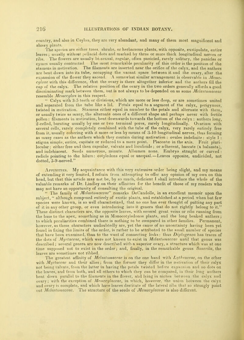 country, and also in Ceylon, they are very abundant, and many of them most magnificent and showy plants. The species are either trees, shrubs, or herbaceous plants, with opposite, exstipulate, entire leaves; usually without pellucid dots and marked by three or more thick longitudinal nerves or ribs. The flowers are usually bi-sexual, regular, often panicled, rarely solitary, the panicles or cymes usually contracted. The most remarkable peculiarity of this order is the position of the stamens in aestivation. The filaments are inserted near the orifice of the calyx, and the anthers are bent down into its tube, occupying the vacant space between it and the ovary, after the expansion of the flower they ascend. A somewhat similar arrangement is observable in Meme- cyleae with this difference, that the ovary is there altogether inferior and the anthers fill the cup of the calyx. The relative position of the ovary in the two orders generally affords a good discriminating mark between them, out is not always to be depended on as some Melastomaceae resemble Memecylon in this respect.  Calyx with 3-5 teeth or divisions, which are more or less deep, or are sometimes united and separated from the tube like a lid. Petals equal to a segment of the calyx, perigynous, twisted in aestivation. Stamens either equal in number to the petals and alternate with them, or usually twice as many, the alternate ones of a different shape and perhaps never with fertile pollen : filaments in aestivation, bent downwards towards the bottom of the calyx : anthers long, 2-celled, bursting usually by one or two terminal pores, rarely longitudinally. Ovarium with several cells, rarely completely combined with the tube of the calyx, very rarely entirely free from it, usually cohering with it more or less by means of 3-10 longitudinal nerves, thus forming as many cases as the anthers which they contain during aestivation : ovules indefinite : style 1 : stigma simple, entire, capitate or reduced to a mere point. Placentae in the axis. Fruit pluri- locular : either free and then capsular, valvate and loculicide ; or adherent, baecate (a balausta), and indehiscent. Seeds numerous, minute. Albumen none. Embryo straight or curved: radicle pointing to the hilum: cotyledons equal or unequal.—Leaves opposite, undivided, not dotted, 3-9-nerved. Affinities. My acquaintance with this very extensive order being slight, and my means of extending it very limited, I refrain from attempting to offer any opinion of my own on this head, but that this article may not be, by so much, deficient I shall introduce the whole of the valuable remarks of Dr. Lindley on their affinities for the benefit of those of my readers who may not have an opportunity of consulting the original.  The family of Melastomaceae remarks DeCandolle, in an excellent memoir upon the subject,  although composed entirely of exotic plants, and established at a period when but few species were known, is so well characterized, that no one has ever thought of putting any part of it in any other group, or even introducing into it genera that do not rightly belong to it. These distinct characters are, the opposite leaves, with several great veins or ribs running from the base to the apex, something as in Monocotyledonos plants, and the long beaked anthers; to which peculiarities combined there is nothing to he compared in other families. Permanent, however, as these characters undoubtedly are, yet the cause of no uncertainty having been yet found in fixing the limits of the order, is rather to be attributed to the small number of species that have been examined, than to the want of connecting links : thus Diplogenea has traces of the dots of Mijrtaceae, which were not known to exist in Mdastomaceae until that genus was described; several genera are now described with a superior ovary, a structure which was at one time supposed not to exist in the order; and, finally, in the remarkable genus Sonerila, the leaves are sometimes not ribbed. The greatest affinity of Melastomaceae is on the one hand with Lijthraceae, on the other with Mijrtaceae and their allies ; from the former they differ in the aestivation of their calyx not being valvate, from the latter in having the petals twisted before expansion and no dots on the leaves, and from both, and all others to which they can be compared, in their long anthers bent down parallel to the filaments in the flower, and lying in niches between the calyx and ovary; with the exception of Memecylaceae, in which, however, the union between the calyx and ovary is complete, and which have leaves destitute of the lateral ribs that so strongly point out Melastomaceae. The structure of the seeds of Memecylaceae is also different.