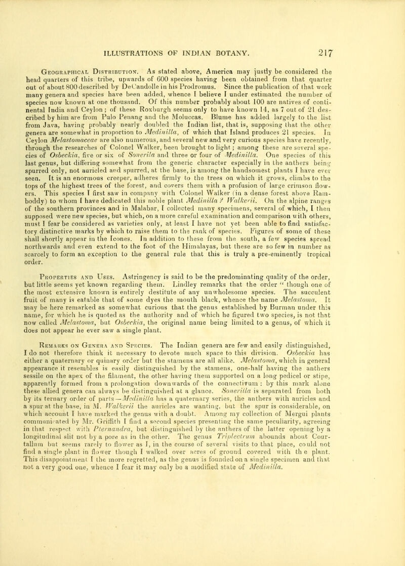 Geographical Distribution. As stated above, America may justly be considered the head quarters of this tribe, upwards of 600 species having been obtained from that quarter out of about 800described by DeCandollein his Prodromus. Since the publication of that work many genera and species have been added, whence I believe I under estimated the number of species now known at one thousand. Of this number probably about 100 are natives of conti- nental India and Ceylon; of these Roxburgh seems only to have known 14, as 7 out of 21 des- cribed by him are from Pulo Penang and the Moluccas. Blume has added largely to the list from Java, having probably nearly doubled the Indian list, that is, supposing that the other genera are somewhat in proportion to Medinilla, of which that Island produces 21 species. In Ceylon Mrlastomaceae are also numerous, and several new and very curious species have recently, through the researches of Colonel Walker, been brought to light; among these are several spe- cies of Osbeckia, five or six of Sonerila and three or four of Medinilla. One species of this last genus, but differing somewhat from the generic character especially in the anthers being spurred only, not auricled and spurred, at the base, is among the handsomest plants I have ever seen. It is an enormous creeper, adheres firmly to the trees on which it grows, climbs to the tops of the highest trees of the forest, and covers them with a profusion of large crimson flow- ers. This species T first saw in company with Colonel Walker (in a. dense forest above Ram- boddy) to whom I have dedicated this noble plant Medinilla f Walkerii. On the alpine ranges of the southern provinces and in Malabar, I collected many specimens, several of which, I then supposed were new species, but which, on a more careful examination and comparison with others, must I fear be considered as varieties only, at least I have not yet been able to find satisfac- tory distinctive marks by which to raise them to the rank of species. Figures of some of these shall shortly appear in the Icones. In addition to these from the south, a few species spread northwards and even extend to the foot of the Himalayas, but these are so few in number as scarcely to form an exception to the general rule that this is truly a pre-eminently tropical order. Properties and Uses. Astringency is said to be the predominating quality of the order, but little seems yet known regarding them. Lindley remarks that the order  though one of the most extensive known is entirely destitute of any unwholesome species. The succulent fruit of many is eatable that of some dyes the mouth black, whence the name Melastoma. It may be here remarked as somewhat curious that the genus established by Burman under this name, for which he is quoted as the authority and of which he figured two species, is not that now called Melastoma, but Osbeckia, the original name being limited to a genus, of which it does not appear he ever saw a single plant. Remarks on Genera and Species. The Indian genera are few and easily distinguished, I do not therefore think it necessary to devote much space to this division. Osbeckia has either a quaternary or quinary order but the stamens are all alike. Melastoma, which in general appearance it resembles is easily distinguished by the stamens, one-half having the anthers sessile on the apex of the filament, the other having them supported on a long pedicel or stipe, apparently formed from a prolongation downwards of the connectivum : by this mark alone these allied genera can always be distinguished at a glance. Sonerilla is separated from both by its ternary order of parts — Medinilla has a quaternary series, the anthers with auricles and a spur at the base, in M. Walkerii the auricles are wanting, but the spur is considerable, on which account I have marked the genus with a doubt. Among my collection of Mergui plants communicated by Mr. Griffith I find a second species presenting the same peculiarity, agreeing in that respect with Pternandra, but distinguished by the anthers of the latter opening by a longitudinal slit not by a pore as in the other. The genus Triplectrum abounds about Cour- tallum but seems rarely to flower as I, in the course of several visits to that place, could not find a single plant in flower though I walked over acres of ground covered with th e plant. This disappointment I the more regretted, as the genus is founded on a single specimen and that not a very good one, whence I fear it may only be a modified state of Medinilla.