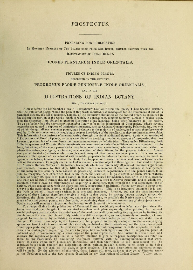 PROSPECTUS. PREPARING FOR PUBLICATION Sn Monthly Numbers of Ten Plates each, price One Rupee, printed uniform with the Illustrations of Indian Botany. ICONES PLANTARUM INDLE ORIENTALIS, OR FIGURES OF INDIAN PLANTS, DESCRIBED IN THE AUTHOR'S PRODROMUS FLORAE PENINSULA INDLE ORIENTALIS ; AND IN HIS ILLUSTRATIONS OF INDIAN BOTANY. NO. I, TO APPEAR IN JULY, Almost before the 1st Number of my  Illustrations had issued from the press, I had become sensible, -.that the number of plates, which the plan of that work admitted, was inadequate for the attainment of one of its principal objects, the full elucidation, namely, of the distinctive characters of the natural orders as explained in ;the descriptive portion of the work ; much of which, in consequence, remains to many, almost a sealed book, from the examples I am obliged to quote in illustration of my meaning, being often unknown to the reader. To go no further than the accompanying number I may refer to the description of Capparideae, where several examples are quoted in support of particular statements, such as Cadaba, Gynandropsis, Polanesia, &c, not one of which, though all most common plants, may be known to the majority of readers, and to such therefore can af- ford but little assistance towards acquiring^ correct knowledge of the peculiarities they are intended to explain. This information I am desirous of communicating through the aid of additional figures. Again when treating of  Properties and Uses of plants, many are mentioned as meriting attention on account of properties, they are known to possess, but of whose forms the name communicates no definite idea. Thus under Dilleniacese, both Dillenia speciosa and Wormia Madagascariensis are mentioned as desirable additions to the ornamental shrub- bery, but whoin, of the many persons who may have read these encomiums, who have never seen either the plants themselves, or a figure, can form a just conception of their fitness for the purpose indicated. Almost every order treated of, affords similar examples, and many of them most common plants. In conversation plants are often spoken of, as endowed with valuable properties, but about which we may remain as much in ignorance as before, however common the plant, if we happen not to know the name, and have no figure to con- sult on the occasion. To supply such a book of relerence is another object of these figures. For want of figures Dr. Ainslie's Materia Medica of Hindoostan, to compile which cost him nearly 20 years of incessant application and research, remains to this day, little better than a monument of abortive labour, so few persons of the many in this country who consult it, possessing sufficient acquaintance with the plants named, to be able to recognise them even when laid before them, and fewer still, to go in search of them when wanted. Hence, of nearly ,500 species of plants named in that work, as used for medicine, food, or in the arts, scarcely one-tenth are known to Europeans, and perhaps not more than a third to Natives generally, and of which non- Botanical readers have no other means of acquiring a knowledge, than through the oral communications of natives, whose acquaintance with the plants indicated, beingentirely traditional, without any guide to direct thern always to the same plant, is often, as likely to he wrong as right. This is no imaginary statement, it is one, the truth of which I have seen verified in a thousand instances. Another, and not the least important purpose of these figures therefore is, to give a value to that work, by making known through coirect de- lineations, the plants meant by the Author, and at the same time, to establish the Native names, of at least so many of our indigenous plants, on a firm basis, by combining them with representations of the objects named. Such a work still remains an important desideratum to all classes of the community.. To attempt all this by the publication of Coloured Plates, would only tend to defeat my object, since the heavy cost, and great length of time required to colour each plate separately, after printing, by the hand would perhaps greatly abridge the usefulness of the work, as well by retarding its progress, as by limiting its circulation to the wealthier classes. My wish is to diffuse as quickly, and as extensively as possible, a know- ledge of Indian Plants, by publishing as many as possible in the shortest period of time, and at the lowest charge. To attain these objects, the figures will be prepared in the style adopted in the accompanying specimens, two of which are copies of plates already published in the Illustrations, and the other two copied from copper plate engravings. The first were selected to admit of comparison with the originals, to enable those who contemplate supporting the work to judge, how far such figures are fitted to supply the place of coloured ones in communicating a knowledge of the plant represented. Still further to reduce cost, and increase the rapidity of publication, it is not my intention to give letter-press descriptions, but refer for these to my Prodromus, by numbering the plates uniform with the running numbers of that work, except in cases where new plants, are introduced; and then their place in the arrangement will be indicated by a double number, and a description given, printed in such a form, as to admit of its being either pasted on the back of the plate, or kept separate. For such descriptions no additional charge will be made. By the adoption of this plan, these figures will form, so far as they go, a Pictorial hidev to the Prodromus and to the new species described in my Illustrations of Iodian Botany. Utility and an