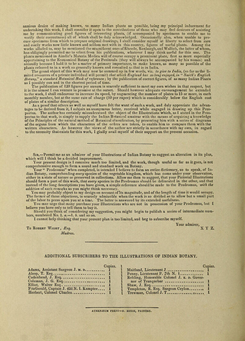 anxious desire of making known, many Indian plants as possible, being my principal inducement for undertaking this work, I shall consider it open to the contributions of those who may feel desirous of assisting me by communicating good figures of interesting plants, (if accompanied by specimens to enable me to verify their correctness) all of which shall be duly acknowledged. Occasionally also, when unable to pro- cure specimens from which to prepare original drawings, I shall consider myself at liberty to select from rare and costly works now little known and seldom met with in this country, figures of useful plants. Among the works alluded to, may be mentioned the magnificent ones of Rheede, Roxburgh, and Wallich, the latter of whom, has obligingly permitted me to select from his publications, whatever I may think useful for this one. The plants mentioned in Ainslie's Materia Medica will of course occupy a prominent place, first as more especially appertaining to the Economical Botany of the Peninsula (they will always be accompanied by his names) and secondly because I hold it to be a matter of primary importance, to make known, as many as possible of the plants referred to in a work so generally known and consulted as that is in India. The grand object of this work may now be summed up in few words, viz. to give to India, (so far as the li- mited resources of a private individual will permit) that which England has so long enjoyed, in  Smith's English Botany, a standard Botanical Book of reference ; by the publication of correct figures, of as many Indian Plants as I possibly can and in the shortest period of time. The publication of 120 figures per annum is scarcely sufficient to meet my own wishes in that respect, but it is the utmost I can venture to promise at the outset. Should however adequate encouragement be extended to the work, I shall endeavour to increase its speed, by augmenting the number of plates to 15 or more, in each monthly number, but at the same rate of charge (10 per rupee) which is considerably below the English cost of plates of a similar description. As a proof that others as well as myself have felt the want of such a work, and duly appreciate the advan- tages to be derived from it, I subjoin an anonymous letter, received while engaged in drawing up this Pros- pectus. The author has certainly misunderstood the object of the Illustrations which, as I stated in the Pros- pectus to that work, is simply to supply the Indian Botanical amateur with the means of acquiring a knowledge of the Principles of the natural method of Botanical classification, by presenting him with a series of diagrams of the organs from which the characters of the orders are taken, to enable him to compare them with the written characters. As however the views of the author are strictly in accordance with ray own, in regard to the necessity that exists for this work, I gladly avail myself of their support on the present occasion. Sir,—Permit me as an admirer of your Illustrations of Indian Botany to suggest an alteration in its plan, which will I think be a decided improvement. Your present design is I conceive much too limited, and the work, though useful as far as it goes, i3 not comprehensive enough to form a sound and standard work on Botany. Your  Prodromus when completed, is intended I believe to form an entire dictionary, so to speak, of In- dian Botany, comprehending every species of the vegetable kingdom, which has come under your observation, either in a state of nature or preserved in collections. Allow me then to suggest, that your Pictorial Illustrations should form a part of this work, that every species in the Prodromus should be delineated in the other, and that instead of the long descriptions you have given, a simple reference should be made to the Prodromus, with the addition of such remarks as you might think necessary. You may probably object to my design on account of its magnitude, and of the length of time it would occupy. The former of these objections, is scarcely admissible when the work is so divided as to allow but a small part of the labor to press upon you at a time. The latter is answered by its extended usefulness. You mav urge that many purchase your Illustrations who are not in possession of your Prodromus, but I believe you have only to tell them to buy it. Should you think of considering my suggestion, you might begin to publish a series of intermediate num- bers, numbered No. 1. a.—1. b. and so on. I cannot help thinking that your present plan is too limited, and beg to subscribe myself. Your admirer, To Robert Wight, Esq. XYZ. Madras. ADDITIONAL SUBSCRIBERS TO THE ILLUSTRATIONS OF INDIAN BOTANY. Adams, Assistant Surgeon J. m. d. 1 Alsop, T. Esq 1 Cadenhead, J. Esq 1 Coleman, J. G. Esq „, 1 Elliot, Walter Esq 1 FitzGerald, Captain J. 42d N. I. Kamptee 1 Herbert, Colonel Charles...* 1 Copies. Maitland, Lieutenant J, I Penny, Lieutenant P. 7th N. 1 1 Rehling, Honorable Colonel J. k. d. Gover- nor of Tranquebar 1 Shaw, J. Esq 1 Templeton, R. Esq. Surgeon Ceylon 1 Trewman, Colonel J. T ,,,... I ATHENAEUM PRESS—R. HOSIB, PRINTER.