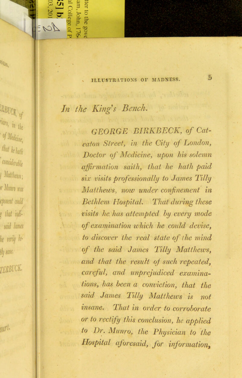 i In the Kings Bench. I GEORGE BIRKBECK, of Cat- eaton Street, in the City of London, Doctor of Medicine, up07i his solemn affirmation saith, that he hath paid six visits professionally to James Tilly Matthews, now under confinement in Bethlem Hospital. That during these j S'lVv visits he has attempted hy every mode > of examination which he could devise, T- to discover the real state of the mind 'of the said James Tilly Matthews, and that the result of such repeated, careful, and unprejudiced examina- tions, has been a conviction, that the said James Tilly Matthews is not insane. That in order to corroborate or to rectify this conclusion, he applied to Dr. Munro, the Physician to the Hospital aforesaid, for information^