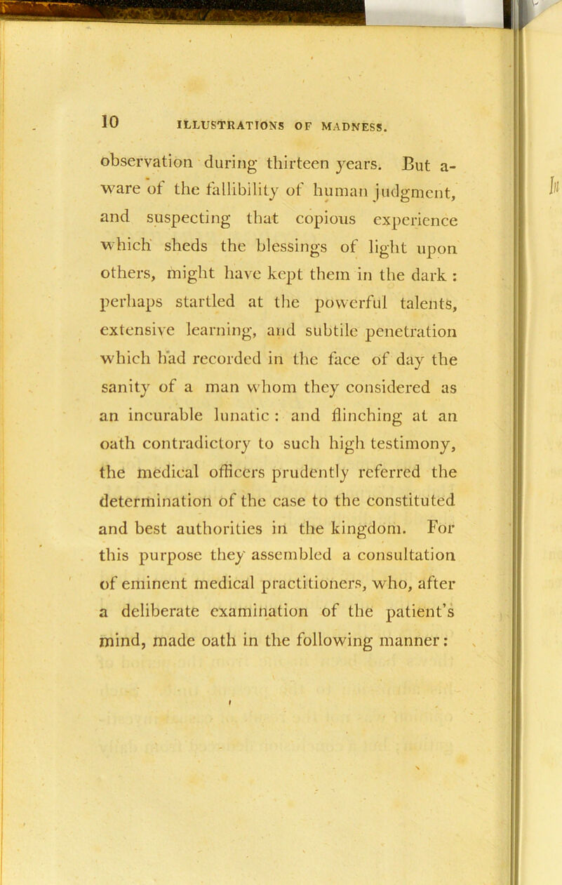 observation during thirteen years. But a- ware ot the fallibility of buman judgment, and suspecting that copious experience which sheds the blessings of light upon others, might have kept them in the dark : perhaps startled at the powerful talents, extensive learning, and subtile penetration which had recorded in the face of day the sanity of a man vs hom they considered as an incurable lunatic : and flinching at an oath contradictory to such high testimony, the medical officers prudently referred the determination of the case to the constituted and best authorities in the kingdom. For this purpose they assembled a consultation of eminent medical practitioners, who, after a deliberate examination of the patient’s mind, made oath in the following manner: