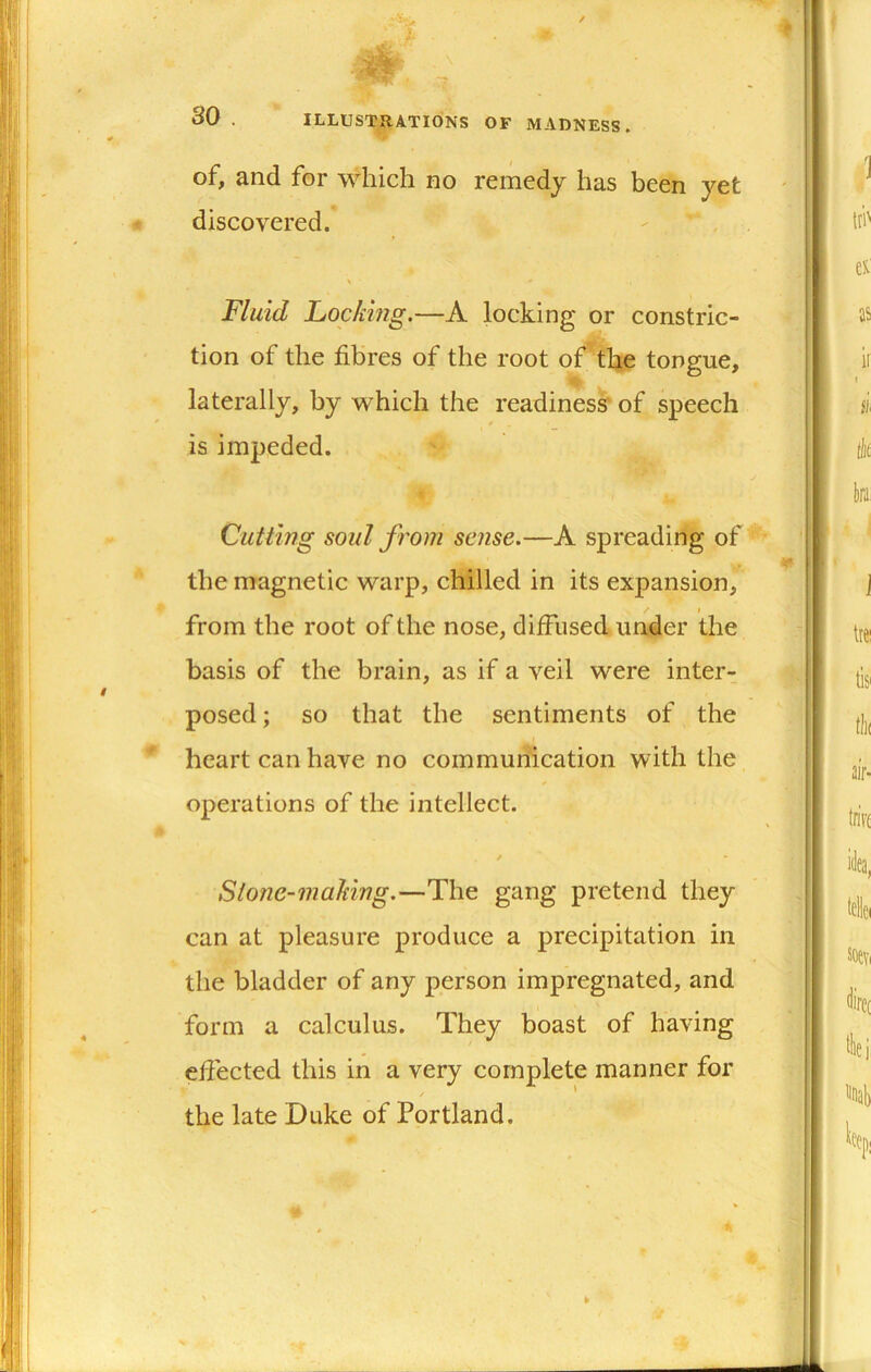 / 30 . ILLUSTRATIONS OF MADNESS. of, and for which no remedy has been yet 4 discovered. Fluid Locking,—A locking or constric- tion of the fibres of the root of’ the tongue, laterally, by which the readiness' of speech is impeded. Cutting soul from sense.—A spreading of the magnetic warp, chilled in its expansion, I from the root of the nose, diffused under the basis of the brain, as if a veil were inter- posed ; so that the sentiments of the * heart can have no communication with the operations of the intellect. Stone-making.—The gang pretend they can at pleasure produce a precipitation in the bladder of any person impregnated, and form a calculus. They boast of having effected this in a very complete manner for the late Duke of Portland.