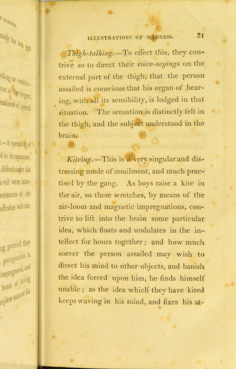 ■ Thigh-talking.—To effect this, they con- tri-ve so to direct their voice-sayings on the external part of the thigh, that the person assailed is conscious that his organ of hear- ing, with all its sensibility, is lodged in that situation. The sensation is distinctly felt in the thigh, and the subjdit understood in the brain. * Kiteing.—This is ^^ery singular and dis- tressing mode of assailment, and much prac- tised by the gang. As boys raise a kite in the an, so these wretches, by means of the air-loom and magnetic impregnations, con- trive to lift into the brain some particular idea, which floats and undulates in the in- V teHect for hours together; and how much soever the person assailed may wish to direct his mind to other objects, and banish the idea forced upon him, he finds himself unable ; as the idea which they have kited keeps waving in hi's mind, and fixes his at-