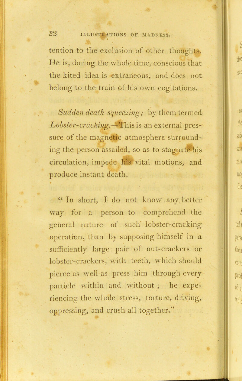 ' ■ . tention to the exclusion of other tlioiio-hts. He is, during the whole time, conscious that the kited idea is extraneous, and does not belong to the train of his own cogitations. Sudden death-squeezing; by them termed Juobster-cracking.-^lii^ is an external pres- sure of the magnetic atmosphere surround- ing the person assailed, so as to stagnatftiis circulation, impede his vital motions, and produce instant death. ♦ “ In short, I do not know anv better way for a person to comprehend the general nature of such lobster-cracking operation, than by supposing himself in a sufficiently large pair of nut-crackers or lobster-crackers, with teeth, which should pierce as well as press him through cvery- parti.cle within and without ; he expe- riencing the whole stress, torture, driving, oppressing, and crush all together.”