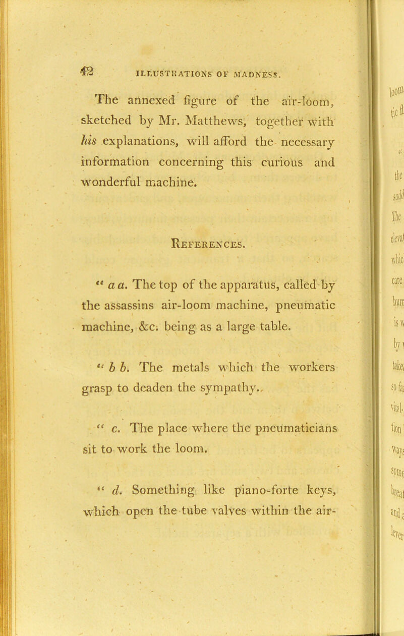 The annexed figure of the air-loom, sketched by Mr. Matthews; together with his explanations, will afford the necessary information concerning this curious and wonderful machine. References. ** a a. The top of the apparatus, called'by the assassins air-loom machine, pneumatic I machine, &c; being as a large table. \ b bi The metals which the workers I grasp to deaden the sympathy., “ c. The place where the pneumaticians sit to work the loom. d. Something like piano-forte keys, which open the tube valyes within the air-