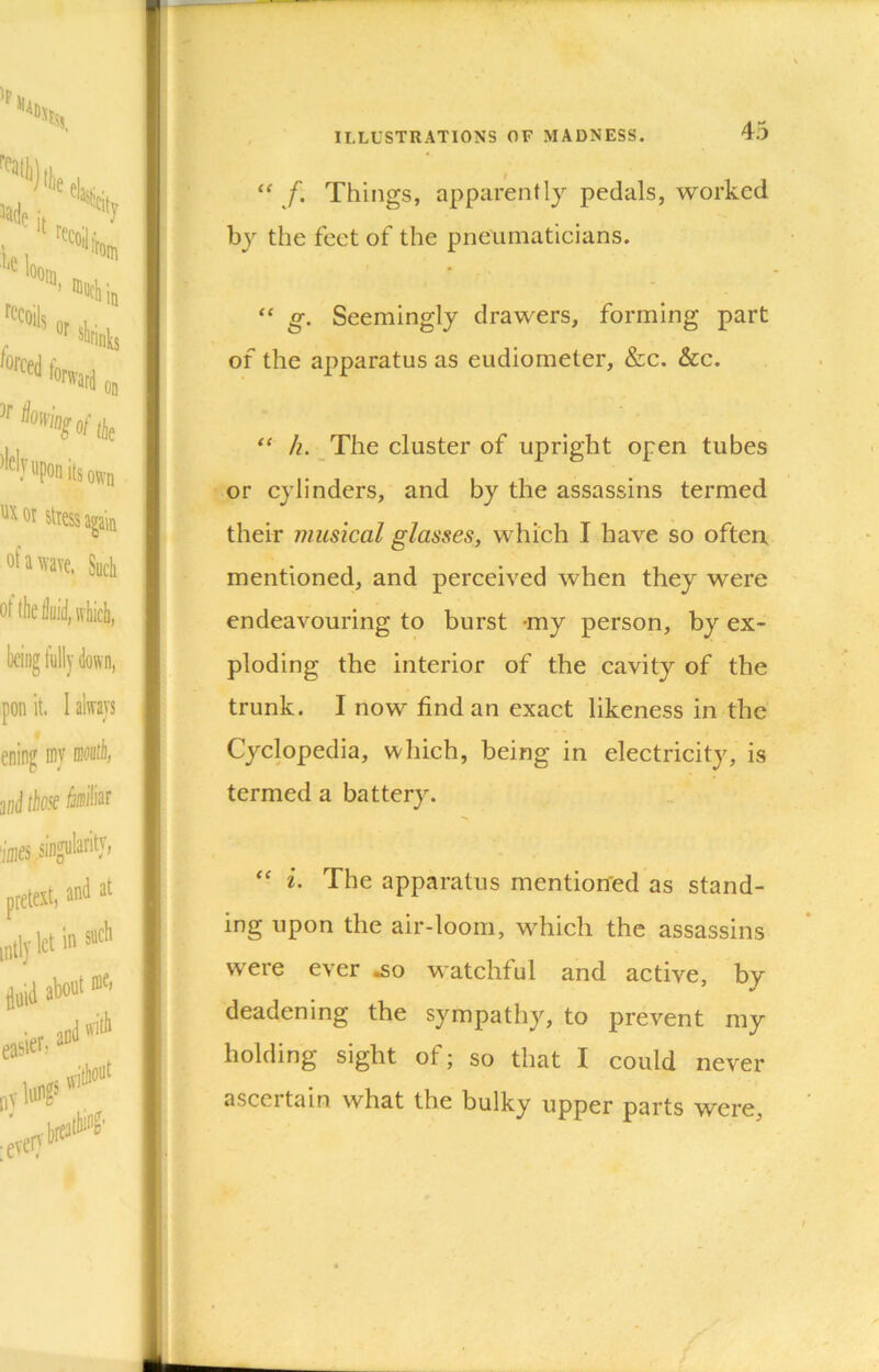 “ f. Things, apparently pedals, worked by the feet of the pneumaticians. “ g. Seemingly drawers, forming part of the apparatus as eudiometer, &c. &c. /?. The cluster of upright open tubes or cylinders, and by the assassins termed their musical glasses, which I have so often mentioned, and perceived when they were endeavouring to burst *my person, by ex- ploding the interior of the cavity of the trunk. I now find an exact likeness in the Cyclopedia, which, being in electricity, is termed a battery. i. The apparatus mentioned as stand- ing upon the air-loom, which the assassins were ever ^o watchful and active, by deadening the sympathy, to prevent my holding sight of; so that I could never ascertain what the bulky upper parts were,