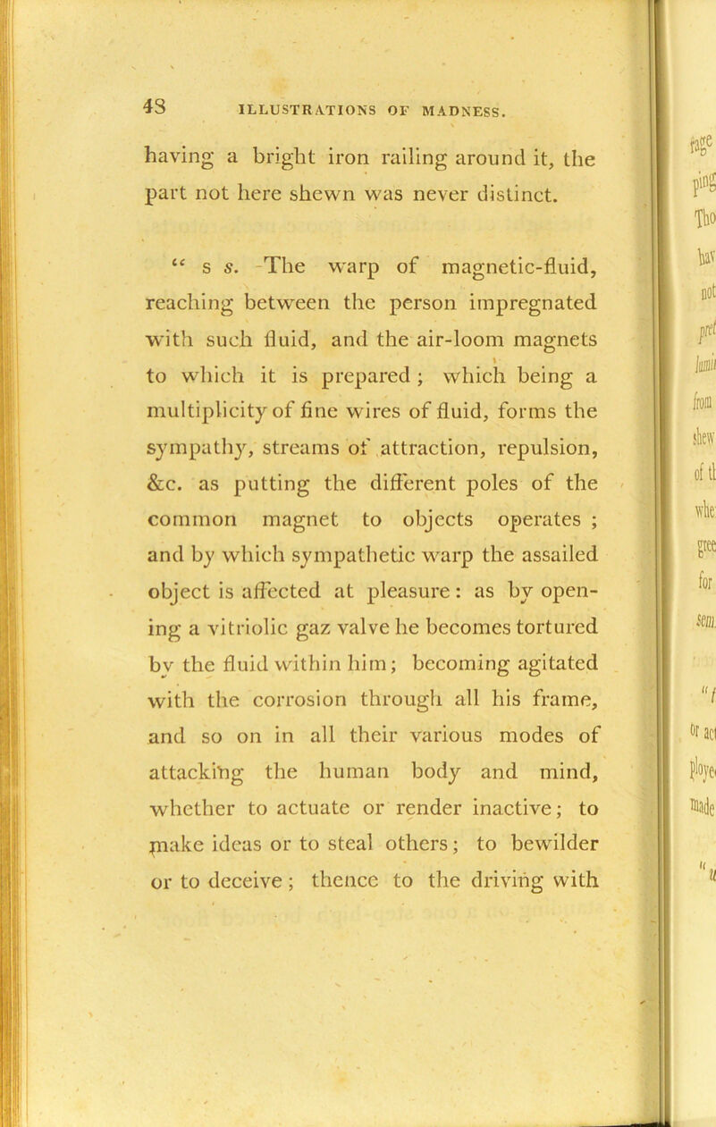 43 having a bright iron railing around it, the part not here shewn was never distinct. s s. -The warp of magnetic-fluid, reaching between the person impregnated with such fluid, and the air-loom magnets \ to which it is prepared ; which being a multiplicity of fine wires of fluid, forms the sympath}'^, streams of .attraction, repulsion, &c. as putting the difterent poles of the common magnet to objects operates ; and by which .sympathetic warp the assailed object is affected at pleasure: as by open- ing a vitriolic gaz valve he becomes tortured bv the fluid within him; becoming agitated with the corrosion througli all his frame, and so on in all their various modes of attackiing the human body and mind, whether to actuate or render inactive; to piake ideas or to steal others; to bewilder or to deceive ; thence to the driving with
