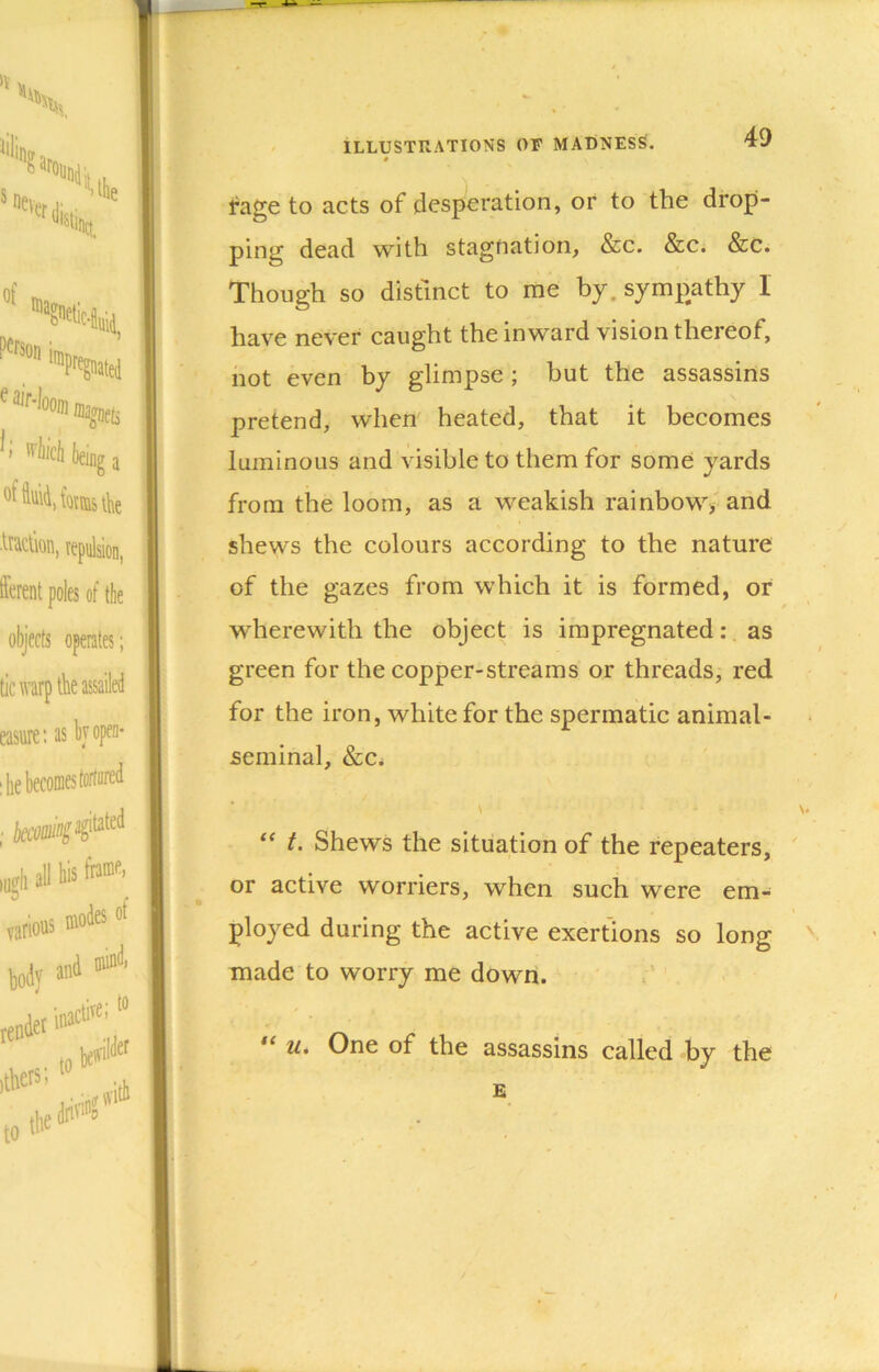 fage to acts of desperation, or to the drop- ping dead with stagnation, &c. &c. &C. Though so distinct to me by. sympathy 1 have never caught the inward vision thereof, not even by glimpse; but the assassins pretend, when heated, that it becomes luminous and visible to them for some yards from the loom, as a weakish rainbow> and shews the colours according to the nature of the gazes from which it is formed, or wherewith the object is impregnated:. as green for the copper-streams or threads, red for the iron, white for the spermatic animal- seminal, &Ci t. Shews the situation of the repeaters, or active worriers, when such were em- ployed during the active exertions so long made to worry me down. u. One of the assassins called by the