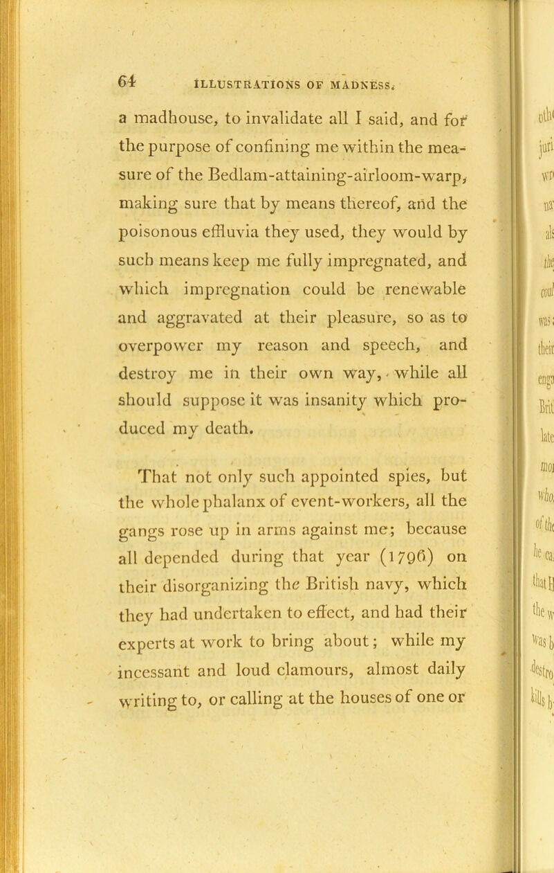 f 64 Illustrations of madness. a madhouse, to invalidate all I said, and fof the purpose of confining me within the mea- sure of the Bedlam-attaining-airloom-warp, making sure that by means thereof, aiid the poisonous effluvia they used, they would by such means keep me fully impregnated, and which impregnation could he renewable and aggravated at their pleasure, so as to overpower my reason and speech, and destroy me in their own way, - while all , should suppose it was insanity which pro- ^ - duced my death. , , 9 That not only such appointed spies, but the whole phalanx of event-workers, all the gangs rose up in arms against me; because all depended during that year (1796) on their disorganizing the British navy, which they had undertaken to effect, and had their experts at work to bring about; while my ' incessant and loud clamours, almost daily writing to, or calling at the houses of one or f