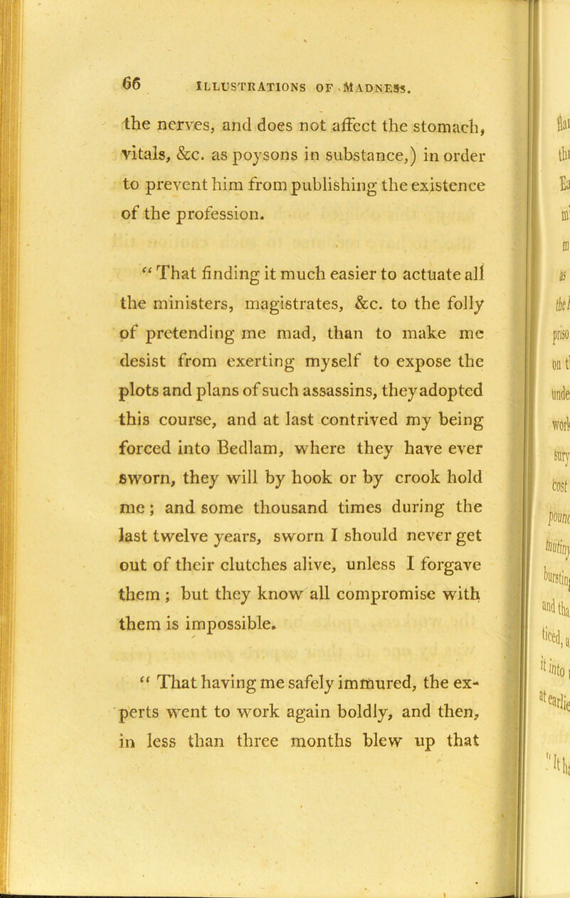 the nerves, and does not affect the stomach, vitals, &c. as poysons in substance,) in order to prevent him from publishing the existence of the profession. That finding it much easier to actuate all the ministers, magistrates, &c. to the folly of pretending me mad, than to make me desist from exerting myself to expose the plots and plans of such assassins, theyadopted this course, and at last contrived my being forced into Bedlam, where they have ever sworn, they will by hook or by crook hold me; and some thousand times during the last twelve years, sworn I should never get out of their clutches alive, unless I forgave them ; but they know all compromise with them is impossible, “ That having me safely immured, the ex- p'erts went to work again boldly, and then, in less than three months blew up that